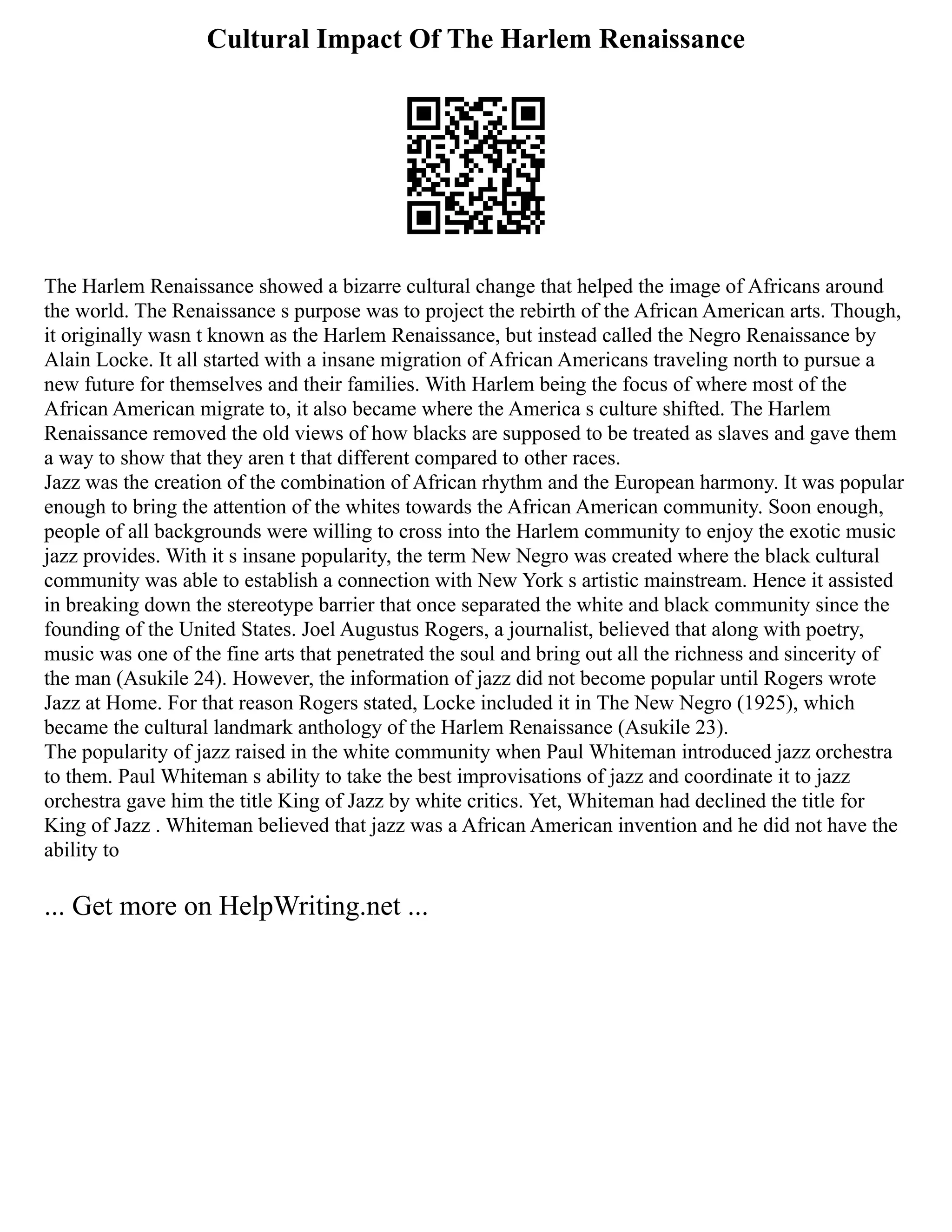 Cultural Impact Of The Harlem Renaissance
The Harlem Renaissance showed a bizarre cultural change that helped the image of Africans around
the world. The Renaissance s purpose was to project the rebirth of the African American arts. Though,
it originally wasn t known as the Harlem Renaissance, but instead called the Negro Renaissance by
Alain Locke. It all started with a insane migration of African Americans traveling north to pursue a
new future for themselves and their families. With Harlem being the focus of where most of the
African American migrate to, it also became where the America s culture shifted. The Harlem
Renaissance removed the old views of how blacks are supposed to be treated as slaves and gave them
a way to show that they aren t that different compared to other races.
Jazz was the creation of the combination of African rhythm and the European harmony. It was popular
enough to bring the attention of the whites towards the African American community. Soon enough,
people of all backgrounds were willing to cross into the Harlem community to enjoy the exotic music
jazz provides. With it s insane popularity, the term New Negro was created where the black cultural
community was able to establish a connection with New York s artistic mainstream. Hence it assisted
in breaking down the stereotype barrier that once separated the white and black community since the
founding of the United States. Joel Augustus Rogers, a journalist, believed that along with poetry,
music was one of the fine arts that penetrated the soul and bring out all the richness and sincerity of
the man (Asukile 24). However, the information of jazz did not become popular until Rogers wrote
Jazz at Home. For that reason Rogers stated, Locke included it in The New Negro (1925), which
became the cultural landmark anthology of the Harlem Renaissance (Asukile 23).
The popularity of jazz raised in the white community when Paul Whiteman introduced jazz orchestra
to them. Paul Whiteman s ability to take the best improvisations of jazz and coordinate it to jazz
orchestra gave him the title King of Jazz by white critics. Yet, Whiteman had declined the title for
King of Jazz . Whiteman believed that jazz was a African American invention and he did not have the
ability to
... Get more on HelpWriting.net ...
 