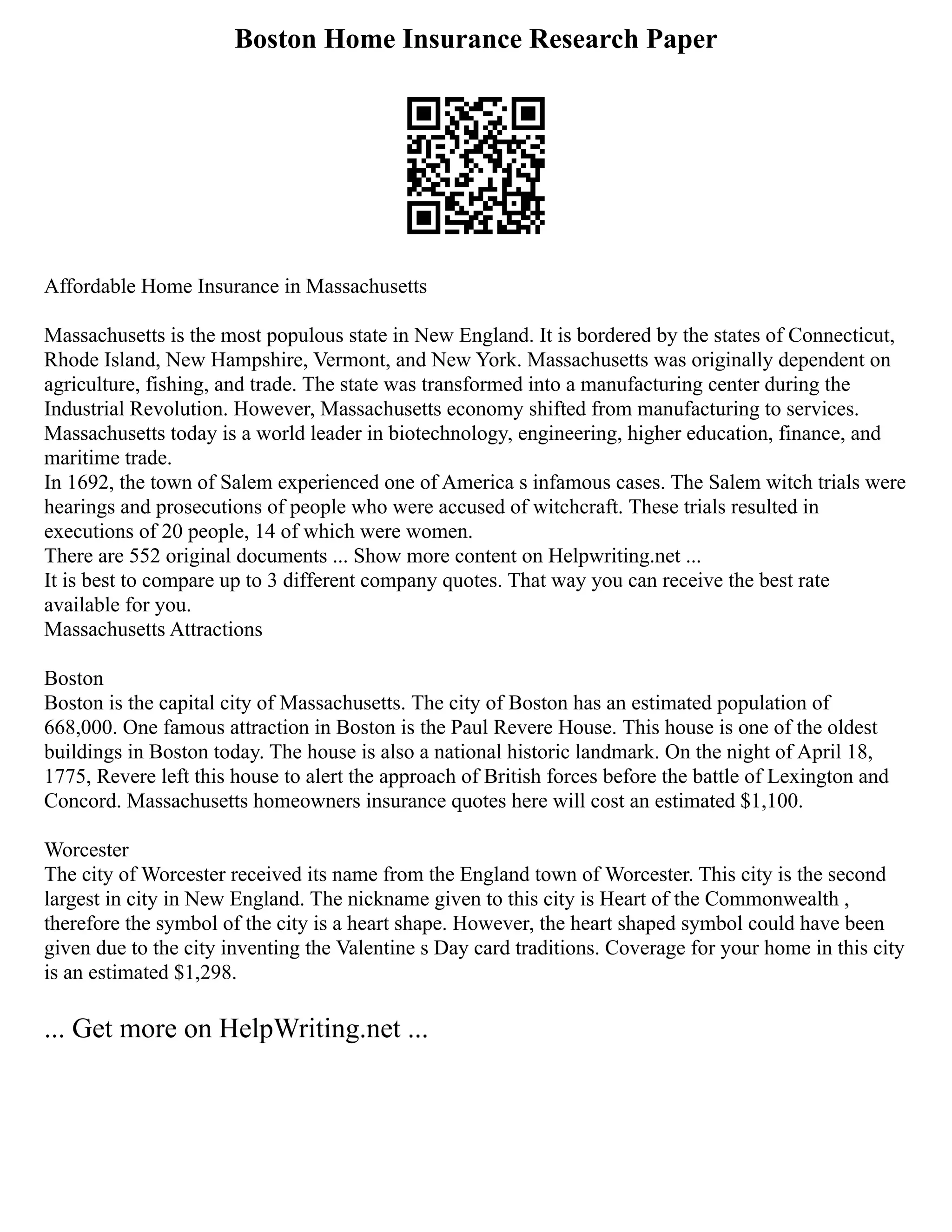 Boston Home Insurance Research Paper
Affordable Home Insurance in Massachusetts
Massachusetts is the most populous state in New England. It is bordered by the states of Connecticut,
Rhode Island, New Hampshire, Vermont, and New York. Massachusetts was originally dependent on
agriculture, fishing, and trade. The state was transformed into a manufacturing center during the
Industrial Revolution. However, Massachusetts economy shifted from manufacturing to services.
Massachusetts today is a world leader in biotechnology, engineering, higher education, finance, and
maritime trade.
In 1692, the town of Salem experienced one of America s infamous cases. The Salem witch trials were
hearings and prosecutions of people who were accused of witchcraft. These trials resulted in
executions of 20 people, 14 of which were women.
There are 552 original documents ... Show more content on Helpwriting.net ...
It is best to compare up to 3 different company quotes. That way you can receive the best rate
available for you.
Massachusetts Attractions
Boston
Boston is the capital city of Massachusetts. The city of Boston has an estimated population of
668,000. One famous attraction in Boston is the Paul Revere House. This house is one of the oldest
buildings in Boston today. The house is also a national historic landmark. On the night of April 18,
1775, Revere left this house to alert the approach of British forces before the battle of Lexington and
Concord. Massachusetts homeowners insurance quotes here will cost an estimated $1,100.
Worcester
The city of Worcester received its name from the England town of Worcester. This city is the second
largest in city in New England. The nickname given to this city is Heart of the Commonwealth ,
therefore the symbol of the city is a heart shape. However, the heart shaped symbol could have been
given due to the city inventing the Valentine s Day card traditions. Coverage for your home in this city
is an estimated $1,298.
... Get more on HelpWriting.net ...
 