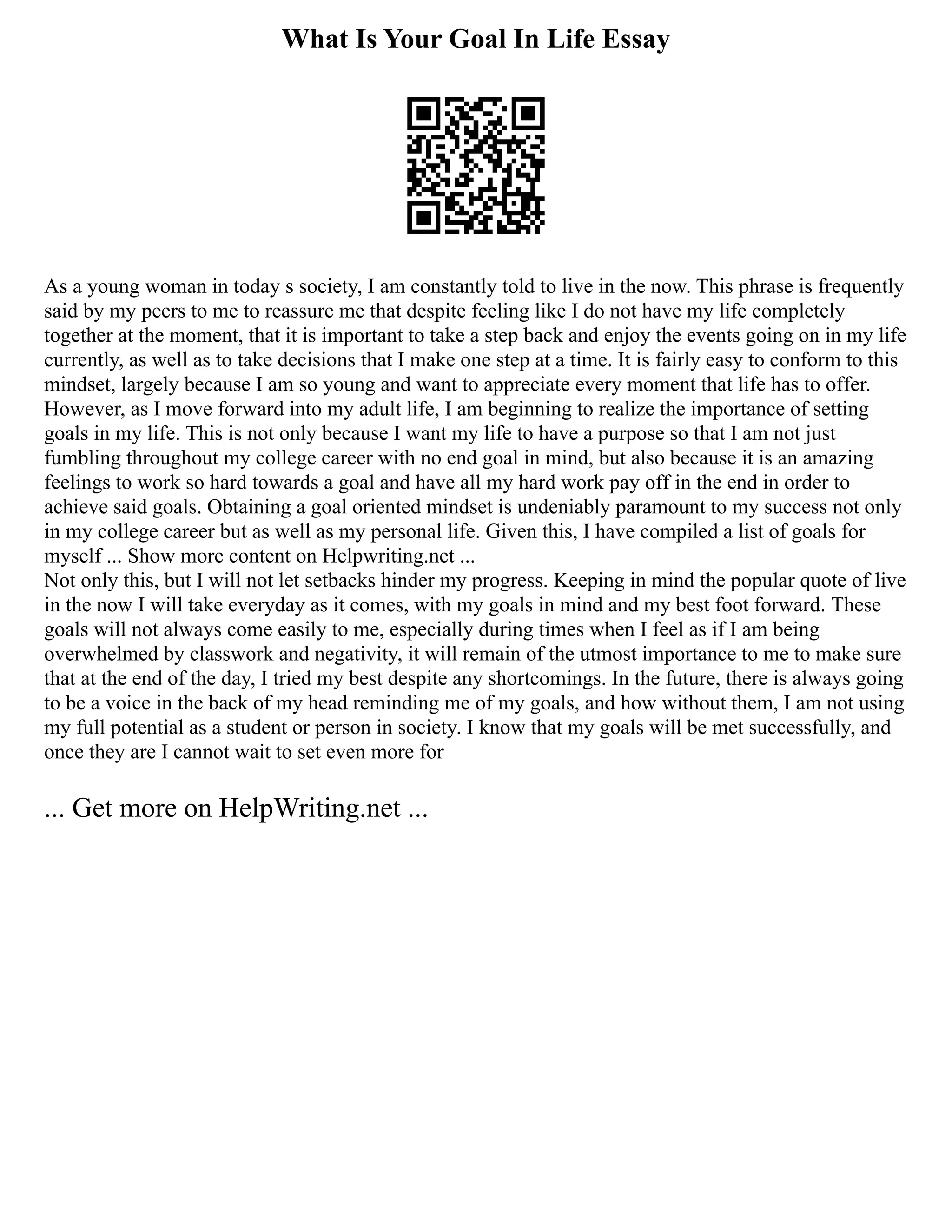 What Is Your Goal In Life Essay
As a young woman in today s society, I am constantly told to live in the now. This phrase is frequently
said by my peers to me to reassure me that despite feeling like I do not have my life completely
together at the moment, that it is important to take a step back and enjoy the events going on in my life
currently, as well as to take decisions that I make one step at a time. It is fairly easy to conform to this
mindset, largely because I am so young and want to appreciate every moment that life has to offer.
However, as I move forward into my adult life, I am beginning to realize the importance of setting
goals in my life. This is not only because I want my life to have a purpose so that I am not just
fumbling throughout my college career with no end goal in mind, but also because it is an amazing
feelings to work so hard towards a goal and have all my hard work pay off in the end in order to
achieve said goals. Obtaining a goal oriented mindset is undeniably paramount to my success not only
in my college career but as well as my personal life. Given this, I have compiled a list of goals for
myself ... Show more content on Helpwriting.net ...
Not only this, but I will not let setbacks hinder my progress. Keeping in mind the popular quote of live
in the now I will take everyday as it comes, with my goals in mind and my best foot forward. These
goals will not always come easily to me, especially during times when I feel as if I am being
overwhelmed by classwork and negativity, it will remain of the utmost importance to me to make sure
that at the end of the day, I tried my best despite any shortcomings. In the future, there is always going
to be a voice in the back of my head reminding me of my goals, and how without them, I am not using
my full potential as a student or person in society. I know that my goals will be met successfully, and
once they are I cannot wait to set even more for
... Get more on HelpWriting.net ...
 