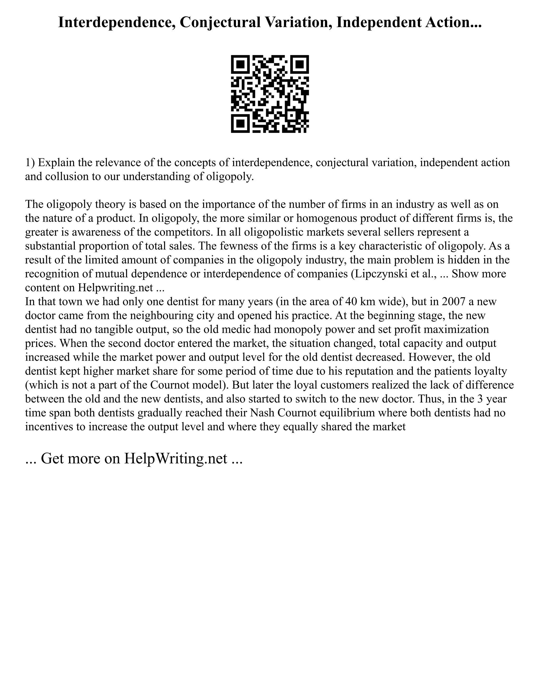 Interdependence, Conjectural Variation, Independent Action...
1) Explain the relevance of the concepts of interdependence, conjectural variation, independent action
and collusion to our understanding of oligopoly.
The oligopoly theory is based on the importance of the number of firms in an industry as well as on
the nature of a product. In oligopoly, the more similar or homogenous product of different firms is, the
greater is awareness of the competitors. In all oligopolistic markets several sellers represent a
substantial proportion of total sales. The fewness of the firms is a key characteristic of oligopoly. As a
result of the limited amount of companies in the oligopoly industry, the main problem is hidden in the
recognition of mutual dependence or interdependence of companies (Lipczynski et al., ... Show more
content on Helpwriting.net ...
In that town we had only one dentist for many years (in the area of 40 km wide), but in 2007 a new
doctor came from the neighbouring city and opened his practice. At the beginning stage, the new
dentist had no tangible output, so the old medic had monopoly power and set profit maximization
prices. When the second doctor entered the market, the situation changed, total capacity and output
increased while the market power and output level for the old dentist decreased. However, the old
dentist kept higher market share for some period of time due to his reputation and the patients loyalty
(which is not a part of the Cournot model). But later the loyal customers realized the lack of difference
between the old and the new dentists, and also started to switch to the new doctor. Thus, in the 3 year
time span both dentists gradually reached their Nash Cournot equilibrium where both dentists had no
incentives to increase the output level and where they equally shared the market
... Get more on HelpWriting.net ...
 