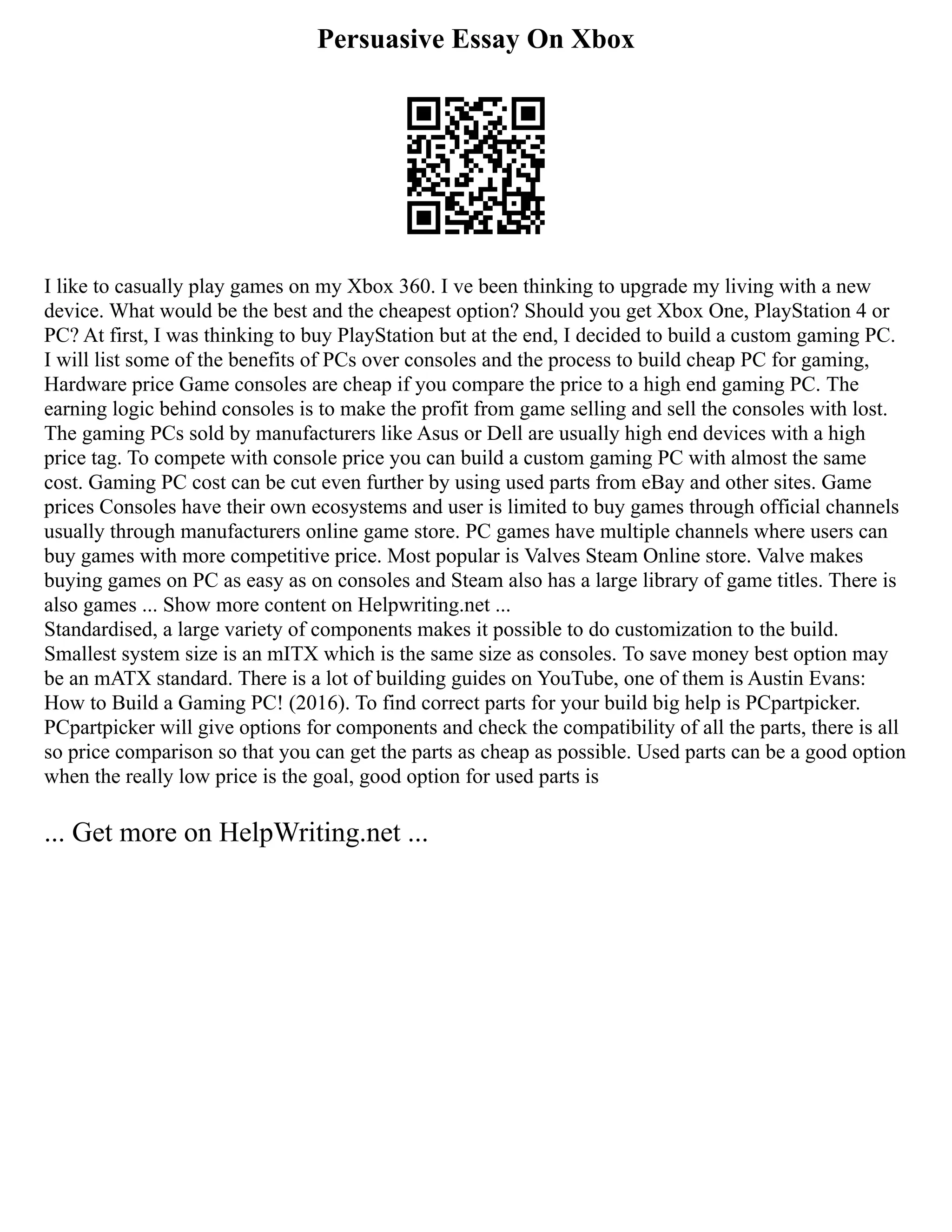 Persuasive Essay On Xbox
I like to casually play games on my Xbox 360. I ve been thinking to upgrade my living with a new
device. What would be the best and the cheapest option? Should you get Xbox One, PlayStation 4 or
PC? At first, I was thinking to buy PlayStation but at the end, I decided to build a custom gaming PC.
I will list some of the benefits of PCs over consoles and the process to build cheap PC for gaming,
Hardware price Game consoles are cheap if you compare the price to a high end gaming PC. The
earning logic behind consoles is to make the profit from game selling and sell the consoles with lost.
The gaming PCs sold by manufacturers like Asus or Dell are usually high end devices with a high
price tag. To compete with console price you can build a custom gaming PC with almost the same
cost. Gaming PC cost can be cut even further by using used parts from eBay and other sites. Game
prices Consoles have their own ecosystems and user is limited to buy games through official channels
usually through manufacturers online game store. PC games have multiple channels where users can
buy games with more competitive price. Most popular is Valves Steam Online store. Valve makes
buying games on PC as easy as on consoles and Steam also has a large library of game titles. There is
also games ... Show more content on Helpwriting.net ...
Standardised, a large variety of components makes it possible to do customization to the build.
Smallest system size is an mITX which is the same size as consoles. To save money best option may
be an mATX standard. There is a lot of building guides on YouTube, one of them is Austin Evans:
How to Build a Gaming PC! (2016). To find correct parts for your build big help is PCpartpicker.
PCpartpicker will give options for components and check the compatibility of all the parts, there is all
so price comparison so that you can get the parts as cheap as possible. Used parts can be a good option
when the really low price is the goal, good option for used parts is
... Get more on HelpWriting.net ...
 