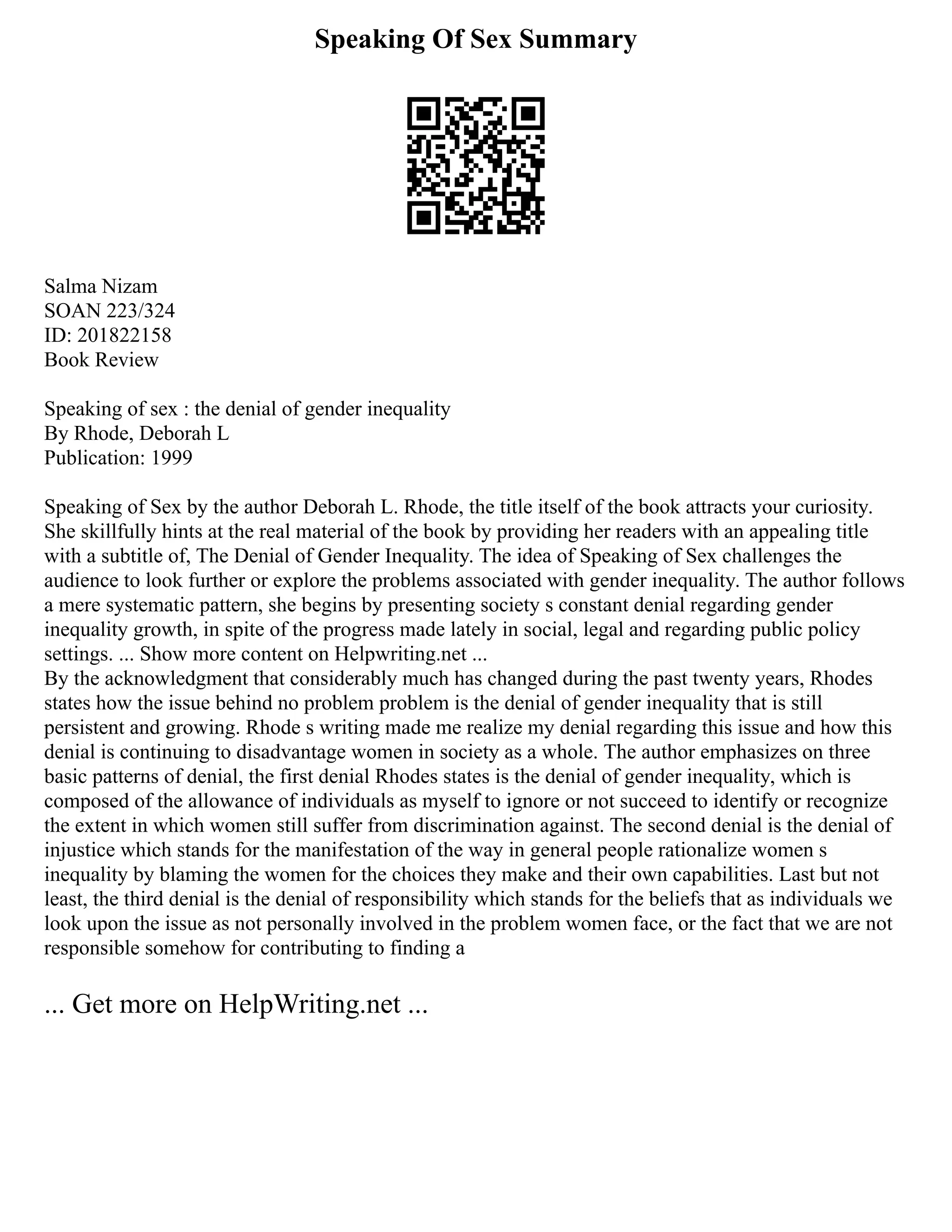Speaking Of Sex Summary
Salma Nizam
SOAN 223/324
ID: 201822158
Book Review
Speaking of sex : the denial of gender inequality
By Rhode, Deborah L
Publication: 1999
Speaking of Sex by the author Deborah L. Rhode, the title itself of the book attracts your curiosity.
She skillfully hints at the real material of the book by providing her readers with an appealing title
with a subtitle of, The Denial of Gender Inequality. The idea of Speaking of Sex challenges the
audience to look further or explore the problems associated with gender inequality. The author follows
a mere systematic pattern, she begins by presenting society s constant denial regarding gender
inequality growth, in spite of the progress made lately in social, legal and regarding public policy
settings. ... Show more content on Helpwriting.net ...
By the acknowledgment that considerably much has changed during the past twenty years, Rhodes
states how the issue behind no problem problem is the denial of gender inequality that is still
persistent and growing. Rhode s writing made me realize my denial regarding this issue and how this
denial is continuing to disadvantage women in society as a whole. The author emphasizes on three
basic patterns of denial, the first denial Rhodes states is the denial of gender inequality, which is
composed of the allowance of individuals as myself to ignore or not succeed to identify or recognize
the extent in which women still suffer from discrimination against. The second denial is the denial of
injustice which stands for the manifestation of the way in general people rationalize women s
inequality by blaming the women for the choices they make and their own capabilities. Last but not
least, the third denial is the denial of responsibility which stands for the beliefs that as individuals we
look upon the issue as not personally involved in the problem women face, or the fact that we are not
responsible somehow for contributing to finding a
... Get more on HelpWriting.net ...
 
