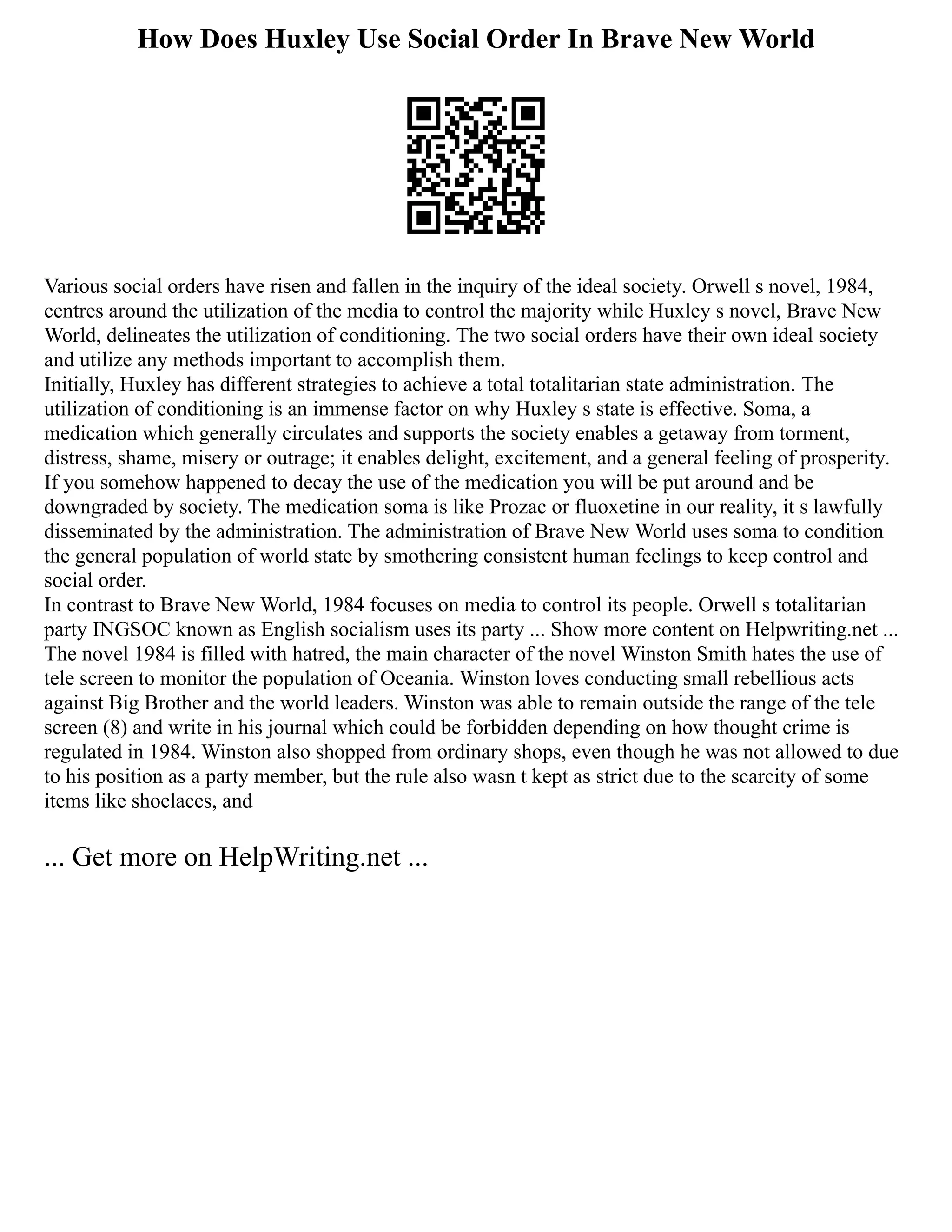 How Does Huxley Use Social Order In Brave New World
Various social orders have risen and fallen in the inquiry of the ideal society. Orwell s novel, 1984,
centres around the utilization of the media to control the majority while Huxley s novel, Brave New
World, delineates the utilization of conditioning. The two social orders have their own ideal society
and utilize any methods important to accomplish them.
Initially, Huxley has different strategies to achieve a total totalitarian state administration. The
utilization of conditioning is an immense factor on why Huxley s state is effective. Soma, a
medication which generally circulates and supports the society enables a getaway from torment,
distress, shame, misery or outrage; it enables delight, excitement, and a general feeling of prosperity.
If you somehow happened to decay the use of the medication you will be put around and be
downgraded by society. The medication soma is like Prozac or fluoxetine in our reality, it s lawfully
disseminated by the administration. The administration of Brave New World uses soma to condition
the general population of world state by smothering consistent human feelings to keep control and
social order.
In contrast to Brave New World, 1984 focuses on media to control its people. Orwell s totalitarian
party INGSOC known as English socialism uses its party ... Show more content on Helpwriting.net ...
The novel 1984 is filled with hatred, the main character of the novel Winston Smith hates the use of
tele screen to monitor the population of Oceania. Winston loves conducting small rebellious acts
against Big Brother and the world leaders. Winston was able to remain outside the range of the tele
screen (8) and write in his journal which could be forbidden depending on how thought crime is
regulated in 1984. Winston also shopped from ordinary shops, even though he was not allowed to due
to his position as a party member, but the rule also wasn t kept as strict due to the scarcity of some
items like shoelaces, and
... Get more on HelpWriting.net ...
 