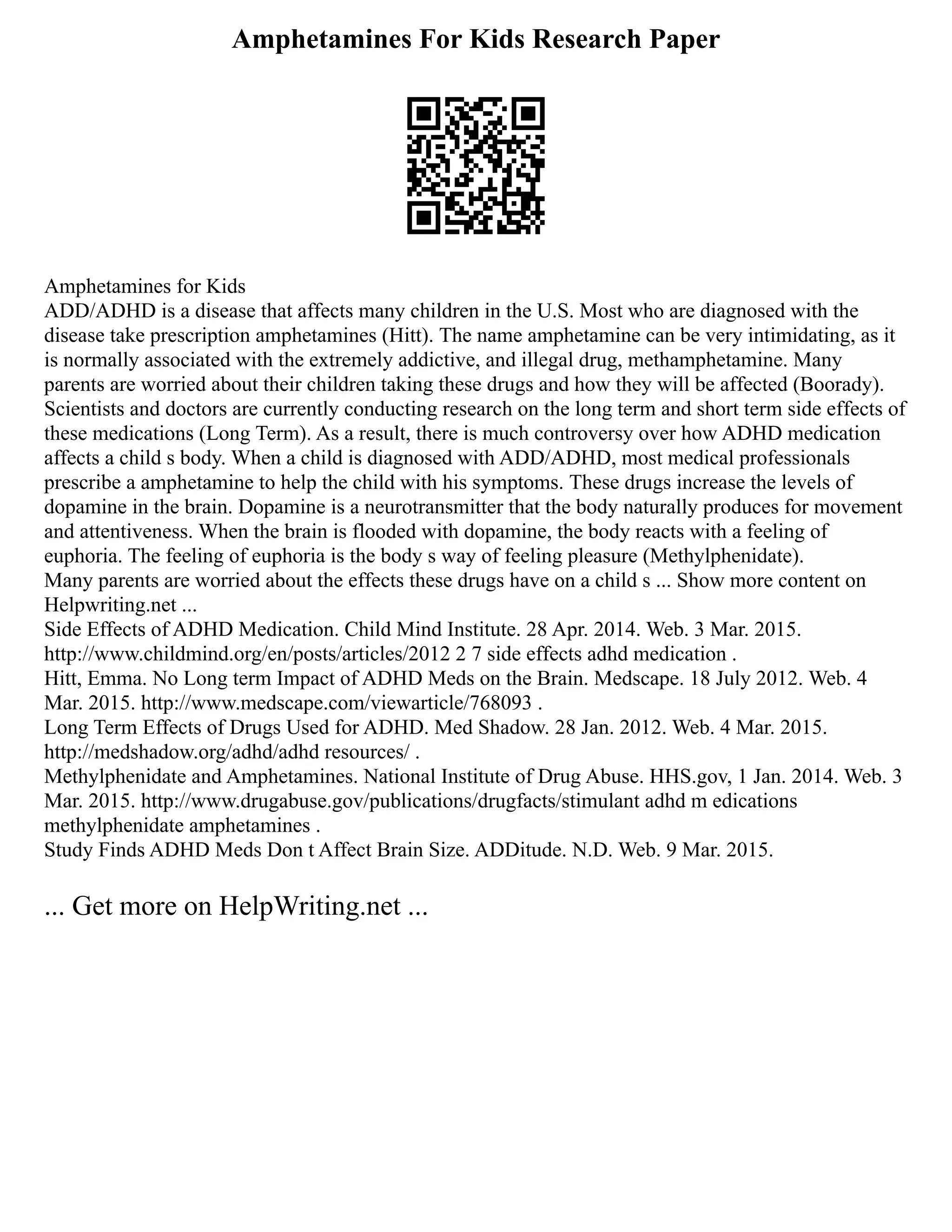 Amphetamines For Kids Research Paper
Amphetamines for Kids
ADD/ADHD is a disease that affects many children in the U.S. Most who are diagnosed with the
disease take prescription amphetamines (Hitt). The name amphetamine can be very intimidating, as it
is normally associated with the extremely addictive, and illegal drug, methamphetamine. Many
parents are worried about their children taking these drugs and how they will be affected (Boorady).
Scientists and doctors are currently conducting research on the long term and short term side effects of
these medications (Long Term). As a result, there is much controversy over how ADHD medication
affects a child s body. When a child is diagnosed with ADD/ADHD, most medical professionals
prescribe a amphetamine to help the child with his symptoms. These drugs increase the levels of
dopamine in the brain. Dopamine is a neurotransmitter that the body naturally produces for movement
and attentiveness. When the brain is flooded with dopamine, the body reacts with a feeling of
euphoria. The feeling of euphoria is the body s way of feeling pleasure (Methylphenidate).
Many parents are worried about the effects these drugs have on a child s ... Show more content on
Helpwriting.net ...
Side Effects of ADHD Medication. Child Mind Institute. 28 Apr. 2014. Web. 3 Mar. 2015.
http://www.childmind.org/en/posts/articles/2012 2 7 side effects adhd medication .
Hitt, Emma. No Long term Impact of ADHD Meds on the Brain. Medscape. 18 July 2012. Web. 4
Mar. 2015. http://www.medscape.com/viewarticle/768093 .
Long Term Effects of Drugs Used for ADHD. Med Shadow. 28 Jan. 2012. Web. 4 Mar. 2015.
http://medshadow.org/adhd/adhd resources/ .
Methylphenidate and Amphetamines. National Institute of Drug Abuse. HHS.gov, 1 Jan. 2014. Web. 3
Mar. 2015. http://www.drugabuse.gov/publications/drugfacts/stimulant adhd m edications
methylphenidate amphetamines .
Study Finds ADHD Meds Don t Affect Brain Size. ADDitude. N.D. Web. 9 Mar. 2015.
... Get more on HelpWriting.net ...
 