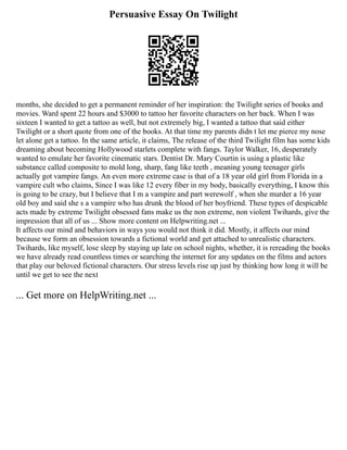 Persuasive Essay On Twilight
months, she decided to get a permanent reminder of her inspiration: the Twilight series of books and
movies. Ward spent 22 hours and $3000 to tattoo her favorite characters on her back. When I was
sixteen I wanted to get a tattoo as well, but not extremely big, I wanted a tattoo that said either
Twilight or a short quote from one of the books. At that time my parents didn t let me pierce my nose
let alone get a tattoo. In the same article, it claims, The release of the third Twilight film has some kids
dreaming about becoming Hollywood starlets complete with fangs. Taylor Walker, 16, desperately
wanted to emulate her favorite cinematic stars. Dentist Dr. Mary Courtin is using a plastic like
substance called composite to mold long, sharp, fang like teeth , meaning young teenager girls
actually got vampire fangs. An even more extreme case is that of a 18 year old girl from Florida in a
vampire cult who claims, Since I was like 12 every fiber in my body, basically everything, I know this
is going to be crazy, but I believe that I m a vampire and part werewolf , when she murder a 16 year
old boy and said she s a vampire who has drunk the blood of her boyfriend. These types of despicable
acts made by extreme Twilight obsessed fans make us the non extreme, non violent Twihards, give the
impression that all of us ... Show more content on Helpwriting.net ...
It affects our mind and behaviors in ways you would not think it did. Mostly, it affects our mind
because we form an obsession towards a fictional world and get attached to unrealistic characters.
Twihards, like myself, lose sleep by staying up late on school nights, whether, it is rereading the books
we have already read countless times or searching the internet for any updates on the films and actors
that play our beloved fictional characters. Our stress levels rise up just by thinking how long it will be
until we get to see the next
... Get more on HelpWriting.net ...
 