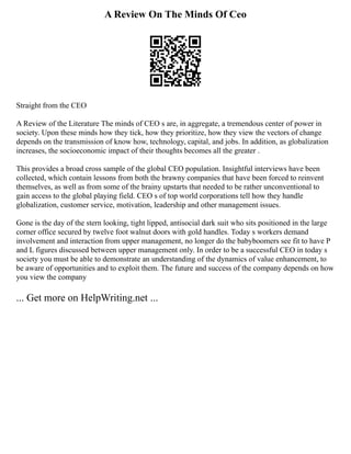 A Review On The Minds Of Ceo
Straight from the CEO
A Review of the Literature The minds of CEO s are, in aggregate, a tremendous center of power in
society. Upon these minds how they tick, how they prioritize, how they view the vectors of change
depends on the transmission of know how, technology, capital, and jobs. In addition, as globalization
increases, the socioeconomic impact of their thoughts becomes all the greater .
This provides a broad cross sample of the global CEO population. Insightful interviews have been
collected, which contain lessons from both the brawny companies that have been forced to reinvent
themselves, as well as from some of the brainy upstarts that needed to be rather unconventional to
gain access to the global playing field. CEO s of top world corporations tell how they handle
globalization, customer service, motivation, leadership and other management issues.
Gone is the day of the stern looking, tight lipped, antisocial dark suit who sits positioned in the large
corner office secured by twelve foot walnut doors with gold handles. Today s workers demand
involvement and interaction from upper management, no longer do the babyboomers see fit to have P
and L figures discussed between upper management only. In order to be a successful CEO in today s
society you must be able to demonstrate an understanding of the dynamics of value enhancement, to
be aware of opportunities and to exploit them. The future and success of the company depends on how
you view the company
... Get more on HelpWriting.net ...
 