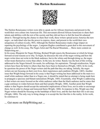 The Harlem Renaissance
The Harlem Renaissance writers were able to speak out for African Americans and present to the
world their own culture into American life. This movement allowed African Americans to share their
talents and abilities with the rest of the society and they did not have to feel the least bit ashamed
about it. Through having the chance to share their work, these writers spread across America the new
negro ; an individual who has the power to express, share, and present to the world their own
uniqueness of culture (Locke, 985). Although the Harlem Renaissance made a huge impact on
repairing the psychology of the negro , Langston Hughes contributed a great deal to this movement of
change as well. In his essay, The Negro Artist and The Racial Mountain, ... Show more content on
Helpwriting.net ...
In his essay, Blueprint for Negro Writing, Richard Wright rejects the Renaissance at which he brings
forward several reasons as to why. To begin, he discusses the role of the negro writing and how the
negro writer does not write to the black audience, but to the whites and through doing so, the negro
writer treats themselves worse than others. In the text, he writes: Rarely was the best of this writing
addressed to the Negro himself, his needs, his sufferings, his aspirations. Through misdirection, Negro
writers have been far better to others than they have been to themselves (Wright, 1403). In his work,
he questions the power of the Negro writers and the path that they are taking. Initially, the negro
writers are not focusing on their own lives, their experiences and condition (Wright, 1403). Another
issue that Wright brings forward in his essay is that Negro writing has been addressed in the main to a
small white audience rather than to a Negro one, it should be stated that no attempt is being made here
to propagate a specious and blatant nationalism (Wright, 1405). Essentially, what Wright is addressing
is that writers are more focused on the white audience rather than the black audience and he states that
a gap continues to widen between them and their people (Wright, 1404). Another point that Wright
makes is that Negros should accept the nationalist implications of their lives, not in order to encourage
them, but in order to change and transcend them (Wright, 1406). In response to this, Wright says that
Negro writers should be focusing on the hardships of their lives, and the fact that their life is not easy
(Wright, 1406). The only way to bring change is to accept the fact that this is the reality. In his work,
he continues to
... Get more on HelpWriting.net ...
 