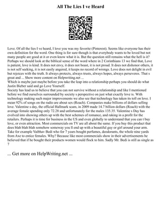 All The Lies I ve Heard
Love. Of all the lies I ve heard, I love you was my favorite (Pinterest). Seems like everyone has their
own definition for the word. One thing is for sure though is that everybody wants to be loved but not
many people are good at it or even know what it is. But the question still remains what the hell is it?
Perhaps we should look at the biblical sense of the word where in 2 Corinthians 13 we find that, Love
is patient, love is kind. It does not envy, it does not boast, it is not proud. It does not dishonor others, it
is not self seeking, it is not easily angered, it keeps no record of wrongs. Love does not delight in evil
but rejoices with the truth. It always protects, always trusts, always hopes, always perseveres. That s
great and ... Show more content on Helpwriting.net ...
Which is maybe just maybe before you take the leap into a relationship perhaps you should do what
Justin Bieber said and go Love Yourself.
Society has lead us to believe that you can not survive without a relationship and like I mentioned
before we find ourselves surrounded by society s perspective on just what exactly love is. With
technology making such major improvements we also see that technology has taken its toll on love. I
mean 92% of songs on the radio are about sex (Roach). Companies make billions of dollars selling
love. Valentine s day, the official Hallmark scam, in 2009 made 14.7 billion dollars (Roach) with the
average female spending only 72.28 and unfortunately for the males 135.35. Valentine s Day has
evolved into showing others up with the best schemes of romance, and raking in a profit for the
retailers. Perhaps it is time for business in the US and even globally to understand that you can t buy
love, or even attraction. Most commercials on TV are all about the same. If you buy this product that
does blah blah blah somehow someway you ll end up with a beautiful guy or girl around your arm.
Take for example Vaibhav Bedi who for 7 years bought perfumes, deodorants, the whole nine yards
from Axe to entice females. Why? Because like most commercials show in their advertisements he
believed that if he bought their products women would flock to him. Sadly Mr. Bedi is still as single as
7
... Get more on HelpWriting.net ...
 