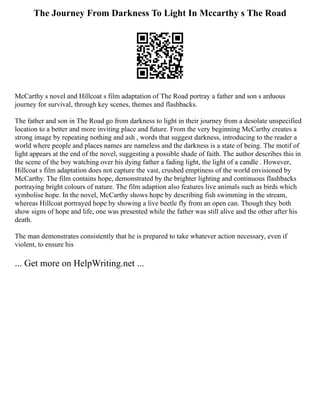 The Journey From Darkness To Light In Mccarthy s The Road
McCarthy s novel and Hillcoat s film adaptation of The Road portray a father and son s arduous
journey for survival, through key scenes, themes and flashbacks.
The father and son in The Road go from darkness to light in their journey from a desolate unspecified
location to a better and more inviting place and future. From the very beginning McCarthy creates a
strong image by repeating nothing and ash , words that suggest darkness, introducing to the reader a
world where people and places names are nameless and the darkness is a state of being. The motif of
light appears at the end of the novel, suggesting a possible shade of faith. The author describes this in
the scene of the boy watching over his dying father a fading light, the light of a candle . However,
Hillcoat s film adaptation does not capture the vast, crushed emptiness of the world envisioned by
McCarthy. The film contains hope, demonstrated by the brighter lighting and continuous flashbacks
portraying bright colours of nature. The film adaption also features live animals such as birds which
symbolise hope. In the novel, McCarthy shows hope by describing fish swimming in the stream,
whereas Hillcoat portrayed hope by showing a live beetle fly from an open can. Though they both
show signs of hope and life, one was presented while the father was still alive and the other after his
death.
The man demonstrates consistently that he is prepared to take whatever action necessary, even if
violent, to ensure his
... Get more on HelpWriting.net ...
 