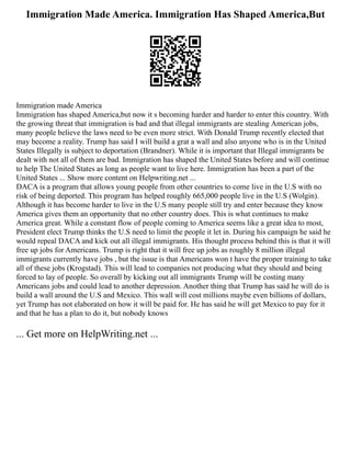 Immigration Made America. Immigration Has Shaped America,But
Immigration made America
Immigration has shaped America,but now it s becoming harder and harder to enter this country. With
the growing threat that immigration is bad and that illegal immigrants are stealing American jobs,
many people believe the laws need to be even more strict. With Donald Trump recently elected that
may become a reality. Trump has said I will build a grat a wall and also anyone who is in the United
States Illegally is subject to deportation (Brandner). While it is important that Illegal immigrants be
dealt with not all of them are bad. Immigration has shaped the United States before and will continue
to help The United States as long as people want to live here. Immigration has been a part of the
United States ... Show more content on Helpwriting.net ...
DACA is a program that allows young people from other countries to come live in the U.S with no
risk of being deported. This program has helped roughly 665,000 people live in the U.S (Wolgin).
Although it has become harder to live in the U.S many people still try and enter because they know
America gives them an opportunity that no other country does. This is what continues to make
America great. While a constant flow of people coming to America seems like a great idea to most,
President elect Trump thinks the U.S need to limit the people it let in. During his campaign he said he
would repeal DACA and kick out all illegal immigrants. His thought process behind this is that it will
free up jobs for Americans. Trump is right that it will free up jobs as roughly 8 million illegal
immigrants currently have jobs , but the issue is that Americans won t have the proper training to take
all of these jobs (Krogstad). This will lead to companies not producing what they should and being
forced to lay of people. So overall by kicking out all immigrants Trump will be costing many
Americans jobs and could lead to another depression. Another thing that Trump has said he will do is
build a wall around the U.S and Mexico. This wall will cost millions maybe even billions of dollars,
yet Trump has not elaborated on how it will be paid for. He has said he will get Mexico to pay for it
and that he has a plan to do it, but nobody knows
... Get more on HelpWriting.net ...
 
