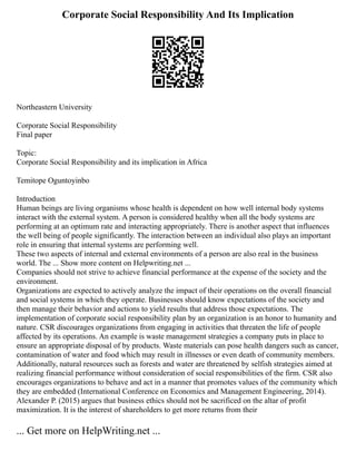 Corporate Social Responsibility And Its Implication
Northeastern University
Corporate Social Responsibility
Final paper
Topic:
Corporate Social Responsibility and its implication in Africa
Temitope Oguntoyinbo
Introduction
Human beings are living organisms whose health is dependent on how well internal body systems
interact with the external system. A person is considered healthy when all the body systems are
performing at an optimum rate and interacting appropriately. There is another aspect that influences
the well being of people significantly. The interaction between an individual also plays an important
role in ensuring that internal systems are performing well.
These two aspects of internal and external environments of a person are also real in the business
world. The ... Show more content on Helpwriting.net ...
Companies should not strive to achieve financial performance at the expense of the society and the
environment.
Organizations are expected to actively analyze the impact of their operations on the overall financial
and social systems in which they operate. Businesses should know expectations of the society and
then manage their behavior and actions to yield results that address those expectations. The
implementation of corporate social responsibility plan by an organization is an honor to humanity and
nature. CSR discourages organizations from engaging in activities that threaten the life of people
affected by its operations. An example is waste management strategies a company puts in place to
ensure an appropriate disposal of by products. Waste materials can pose health dangers such as cancer,
contamination of water and food which may result in illnesses or even death of community members.
Additionally, natural resources such as forests and water are threatened by selfish strategies aimed at
realizing financial performance without consideration of social responsibilities of the firm. CSR also
encourages organizations to behave and act in a manner that promotes values of the community which
they are embedded (International Conference on Economics and Management Engineering, 2014).
Alexander P. (2015) argues that business ethics should not be sacrificed on the altar of profit
maximization. It is the interest of shareholders to get more returns from their
... Get more on HelpWriting.net ...
 