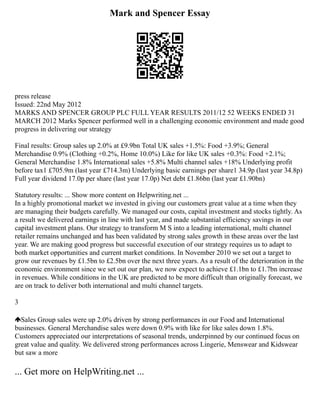 Mark and Spencer Essay
press release
Issued: 22nd May 2012
MARKS AND SPENCER GROUP PLC FULL YEAR RESULTS 2011/12 52 WEEKS ENDED 31
MARCH 2012 Marks Spencer performed well in a challenging economic environment and made good
progress in delivering our strategy
Final results: Group sales up 2.0% at £9.9bn Total UK sales +1.5%: Food +3.9%; General
Merchandise 0.9% (Clothing +0.2%, Home 10.0%) Like for like UK sales +0.3%: Food +2.1%;
General Merchandise 1.8% International sales +5.8% Multi channel sales +18% Underlying profit
before tax1 £705.9m (last year £714.3m) Underlying basic earnings per share1 34.9p (last year 34.8p)
Full year dividend 17.0p per share (last year 17.0p) Net debt £1.86bn (last year £1.90bn)
Statutory results: ... Show more content on Helpwriting.net ...
In a highly promotional market we invested in giving our customers great value at a time when they
are managing their budgets carefully. We managed our costs, capital investment and stocks tightly. As
a result we delivered earnings in line with last year, and made substantial efficiency savings in our
capital investment plans. Our strategy to transform M S into a leading international, multi channel
retailer remains unchanged and has been validated by strong sales growth in these areas over the last
year. We are making good progress but successful execution of our strategy requires us to adapt to
both market opportunities and current market conditions. In November 2010 we set out a target to
grow our revenues by £1.5bn to £2.5bn over the next three years. As a result of the deterioration in the
economic environment since we set out our plan, we now expect to achieve £1.1bn to £1.7bn increase
in revenues. While conditions in the UK are predicted to be more difficult than originally forecast, we
are on track to deliver both international and multi channel targets.
3
Sales Group sales were up 2.0% driven by strong performances in our Food and International
businesses. General Merchandise sales were down 0.9% with like for like sales down 1.8%.
Customers appreciated our interpretations of seasonal trends, underpinned by our continued focus on
great value and quality. We delivered strong performances across Lingerie, Menswear and Kidswear
but saw a more
... Get more on HelpWriting.net ...
 