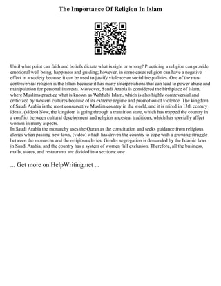 The Importance Of Religion In Islam
Until what point can faith and beliefs dictate what is right or wrong? Practicing a religion can provide
emotional well being, happiness and guiding; however, in some cases religion can have a negative
effect in a society because it can be used to justify violence or social inequalities. One of the most
controversial religion is the Islam because it has many interpretations that can lead to power abuse and
manipulation for personal interests. Moreover, Saudi Arabia is considered the birthplace of Islam,
where Muslims practice what is known as Wahhabi Islam, which is also highly controversial and
criticized by western cultures because of its extreme regime and promotion of violence. The kingdom
of Saudi Arabia is the most conservative Muslim country in the world, and it is mired in 13th century
ideals. (video) Now, the kingdom is going through a transition state, which has trapped the country in
a conflict between cultural development and religion ancestral traditions, which has specially affect
women in many aspects.
In Saudi Arabia the monarchy uses the Quran as the constitution and seeks guidance from religious
clerics when passing new laws, (video) which has driven the country to cope with a growing struggle
between the monarchs and the religious clerics. Gender segregation is demanded by the Islamic laws
in Saudi Arabia, and the country has a system of women full exclusion. Therefore, all the business,
malls, stores, and restaurants are divided into sections: one
... Get more on HelpWriting.net ...
 