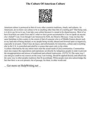 The Culture Of American Culture
American culture is portrayed as that of every other countries traditions, rituals, and cultures. As
Americans, do we know our culture to be as anything other than that of a melting pot? That being said,
is it ok to say for us to say, I can take your culture because it s meant to be shared anyway. Most of us
have lived here our entire lives and it s what we have grown accustomed to. Can we speak on anyone
else s behalf? I can. Even though I am American by birth, my blood is Mexican. I may not face the
same hardships in this country to the extent of that of someone who is of Middle Eastern decent such
as my land and oil being drained, or my people being racially abused and frowned upon so negatively,
especially in air ports. I hate Cinco de mayo, and unfortunately for minorities, culture and everything
else in the U.S. is controlled and ruled by a system that caters only to the white.
A culture inherited by the any nation must meet the actual needs of [its] communities. Communities
must also respect the expectations and aspirations set directly by indigenous people in order to prevent
the misappropriation and misuse of traditional and cultural expressions. (T.P.T.C.E) The same way I
cite and give credit to my sources on the essay I am writing, should be applied directly and effectively
the same way to other peoples traditions that fit accordingly. White people must also acknowledge the
fact that there is an ever present, rite of passage, for them, in other words and
... Get more on HelpWriting.net ...
 