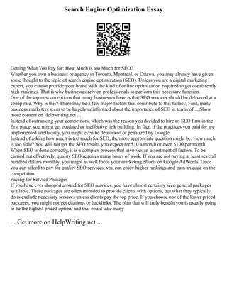 Search Engine Optimization Essay
Getting What You Pay for: How Much is too Much for SEO?
Whether you own a business or agency in Toronto, Montreal, or Ottawa, you may already have given
some thought to the topic of search engine optimization (SEO). Unless you are a digital marketing
expert, you cannot provide your brand with the kind of online optimization required to get consistently
high rankings. That is why businesses rely on professionals to perform this necessary function.
One of the top misconceptions that many businesses have is that SEO services should be delivered at a
cheap rate. Why is this? There may be a few major factors that contribute to this fallacy. First, many
business marketers seem to be largely uninformed about the importance of SEO in terms of ... Show
more content on Helpwriting.net ...
Instead of outranking your competitors, which was the reason you decided to hire an SEO firm in the
first place, you might get outdated or ineffective link building. In fact, if the practices you paid for are
implemented unethically, you might even be deindexed or penalized by Google.
Instead of asking how much is too much for SEO, the more appropriate question might be: How much
is too little? You will not get the SEO results you expect for $10 a month or even $100 per month.
When SEO is done correctly, it is a complex process that involves an assortment of factors. To be
carried out effectively, quality SEO requires many hours of work. If you are not paying at least several
hundred dollars monthly, you might as well focus your marketing efforts on Google AdWords. Once
you can afford to pay for quality SEO services, you can enjoy higher rankings and gain an edge on the
competition.
Paying for Service Packages
If you have ever shopped around for SEO services, you have almost certainly seen general packages
available. These packages are often intended to provide clients with options, but what they typically
do is exclude necessary services unless clients pay the top price. If you choose one of the lower priced
packages, you might not get citations or backlinks. The plan that will truly benefit you is usually going
to be the highest priced option, and that could take many
... Get more on HelpWriting.net ...
 