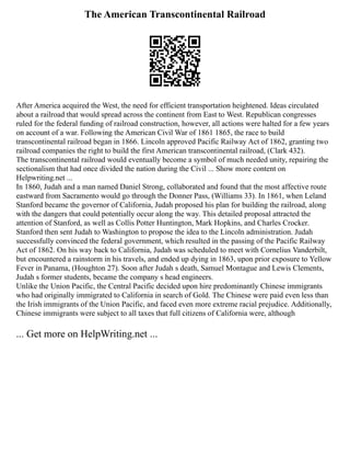 The American Transcontinental Railroad
After America acquired the West, the need for efficient transportation heightened. Ideas circulated
about a railroad that would spread across the continent from East to West. Republican congresses
ruled for the federal funding of railroad construction, however, all actions were halted for a few years
on account of a war. Following the American Civil War of 1861 1865, the race to build
transcontinental railroad began in 1866. Lincoln approved Pacific Railway Act of 1862, granting two
railroad companies the right to build the first American transcontinental railroad, (Clark 432).
The transcontinental railroad would eventually become a symbol of much needed unity, repairing the
sectionalism that had once divided the nation during the Civil ... Show more content on
Helpwriting.net ...
In 1860, Judah and a man named Daniel Strong, collaborated and found that the most affective route
eastward from Sacramento would go through the Donner Pass, (Williams 33). In 1861, when Leland
Stanford became the governor of California, Judah proposed his plan for building the railroad, along
with the dangers that could potentially occur along the way. This detailed proposal attracted the
attention of Stanford, as well as Collis Potter Huntington, Mark Hopkins, and Charles Crocker.
Stanford then sent Judah to Washington to propose the idea to the Lincoln administration. Judah
successfully convinced the federal government, which resulted in the passing of the Pacific Railway
Act of 1862. On his way back to California, Judah was scheduled to meet with Cornelius Vanderbilt,
but encountered a rainstorm in his travels, and ended up dying in 1863, upon prior exposure to Yellow
Fever in Panama, (Houghton 27). Soon after Judah s death, Samuel Montague and Lewis Clements,
Judah s former students, became the company s head engineers.
Unlike the Union Pacific, the Central Pacific decided upon hire predominantly Chinese immigrants
who had originally immigrated to California in search of Gold. The Chinese were paid even less than
the Irish immigrants of the Union Pacific, and faced even more extreme racial prejudice. Additionally,
Chinese immigrants were subject to all taxes that full citizens of California were, although
... Get more on HelpWriting.net ...
 