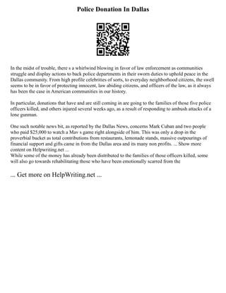 Police Donation In Dallas
In the midst of trouble, there s a whirlwind blowing in favor of law enforcement as communities
struggle and display actions to back police departments in their sworn duties to uphold peace in the
Dallas community. From high profile celebrities of sorts, to everyday neighborhood citizens, the swell
seems to be in favor of protecting innocent, law abiding citizens, and officers of the law, as it always
has been the case in American communities in our history.
In particular, donations that have and are still coming in are going to the families of those five police
officers killed, and others injured several weeks ago, as a result of responding to ambush attacks of a
lone gunman.
One such notable news bit, as reported by the Dallas News, concerns Mark Cuban and two people
who paid $25,000 to watch a Mav s game right alongside of him. This was only a drop in the
proverbial bucket as total contributions from restaurants, lemonade stands, massive outpourings of
financial support and gifts came in from the Dallas area and its many non profits. ... Show more
content on Helpwriting.net ...
While some of the money has already been distributed to the families of those officers killed, some
will also go towards rehabilitating those who have been emotionally scarred from the
... Get more on HelpWriting.net ...
 