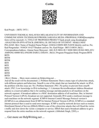 Cerita
Kod Projek : | BITU 3973 |
UNIVERSITI TEKNIKAL MALAYSIA MELAKAFACULTY OF INFORMATION AND
COMMUNICATION TECHNOLOGYPROJEK SARJANA MUDA 1PROPOSAL FORM[Incomplete
form will be rejected] | A | TITLE OF PROPOSED PROJECT:Tajuk projek yang dicadangkan
:ANALYSIS ON IPV6 ATTACK (SMURF6) | B | DETAILS OF STUDENT / MAKLUMAT
PELAJAR | B(i) | Name of Student:Nama Pelajar: JAMALUDDIN BIN NAFIS Identity card no.:No.
Kad Pengenalan : 910424 14 6277Student card no.:No. Kad Pelajar : B031310034 | B(ii) |
CorrespondenceAddress :Alamat Surat Menyurat : 66G JLN MELUR 3 SERI MELUR KG MELAYU
AMPANG 68000 SELANGOR DARUL EHSAN. | B(iii) | Program Pengajian:Study Program:BITS
BITS
BITM
BITM
BITI
BITI
BITC
BITC
BITD
BITD
| B(iv) | Home ... Show more content on Helpwriting.net ...
And all the result will be documented. 2. Problem Statements There a many type of cybercrime attack,
with different pattern and behaviour. Smurf6 is one of the attack that are launched the attack via IPv6,
the problem with this issue are: No | Problem Statement | PS1 | No policy to prevent from smurf6
attack | PS2 | Low knowledge in IPv6 technology | 3. Literature ReviewBroadcast Address Broadcast
address is a reserved address that is for sending message and data packets to all machines on the
network segment. A broadcast address is a MAC destination address of all machines. But, in Internet
Protocol Version 6 (IPv6), broadcast are not supported. Generally IPv6 sends a multicast message to
each machines on the network segment. ICMPv6 Internet Control Message Protocol version 6
(ICMPv6) is an enhancement from ICMP for Internet Protocol Version 6 (IPv6). ICMPv6 is a standard
internet protocol that is used to send error messages. ICMP is used by network devices such as routers.
Distributed Denial of Service (DDoS) DDoS is one of the cybercrime attacks that will flood the victim
s traffic and slow down the victim s computer or service. DDoS that used a broadcast address to get a
respond from the entire machine on the network segment. (Abhishek Singh, 2205), a
... Get more on HelpWriting.net ...
 