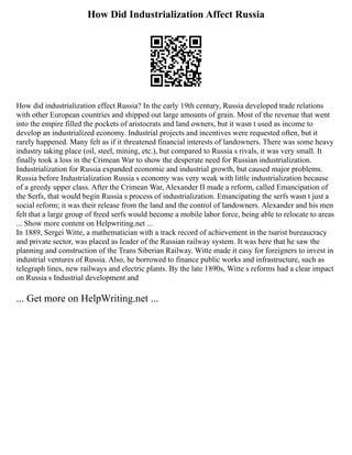 How Did Industrialization Affect Russia
How did industrialization effect Russia? In the early 19th century, Russia developed trade relations
with other European countries and shipped out large amounts of grain. Most of the revenue that went
into the empire filled the pockets of aristocrats and land owners, but it wasn t used as income to
develop an industrialized economy. Industrial projects and incentives were requested often, but it
rarely happened. Many felt as if it threatened financial interests of landowners. There was some heavy
industry taking place (oil, steel, mining, etc.), but compared to Russia s rivals, it was very small. It
finally took a loss in the Crimean War to show the desperate need for Russian industrialization.
Industrialization for Russia expanded economic and industrial growth, but caused major problems.
Russia before Industrialization Russia s economy was very weak with little industrialization because
of a greedy upper class. After the Crimean War, Alexander II made a reform, called Emancipation of
the Serfs, that would begin Russia s process of industrialization. Emancipating the serfs wasn t just a
social reform; it was their release from the land and the control of landowners. Alexander and his men
felt that a large group of freed serfs would become a mobile labor force, being able to relocate to areas
... Show more content on Helpwriting.net ...
In 1889, Sergei Witte, a mathematician with a track record of achievement in the tsarist bureaucracy
and private sector, was placed as leader of the Russian railway system. It was here that he saw the
planning and construction of the Trans Siberian Railway. Witte made it easy for foreigners to invest in
industrial ventures of Russia. Also, he borrowed to finance public works and infrastructure, such as
telegraph lines, new railways and electric plants. By the late 1890s, Witte s reforms had a clear impact
on Russia s Industrial development and
... Get more on HelpWriting.net ...
 