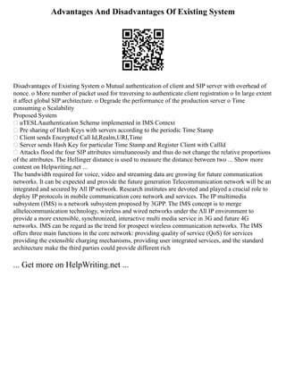 Advantages And Disadvantages Of Existing System
Disadvantages of Existing System o Mutual authentication of client and SIP server with overhead of
nonce. o More number of packet used for traversing to authenticate client registration o In large extent
it affect global SIP architecture. o Degrade the performance of the production server o Time
consuming o Scalability
Proposed System
 uTESLAauthentication Scheme implemented in IMS Context
 Pre sharing of Hash Keys with servers according to the periodic Time Stamp
 Client sends Encrypted Call Id,Realm,URI,Time
 Server sends Hash Key for particular Time Stamp and Register Client with CallId
 Attacks flood the four SIP attributes simultaneously and thus do not change the relative proportions
of the attributes. The Hellinger distance is used to measure the distance between two ... Show more
content on Helpwriting.net ...
The bandwidth required for voice, video and streaming data are growing for future communication
networks. It can be expected and provide the future generation Telecommunication network will be an
integrated and secured by All IP network. Research institutes are devoted and played a crucial role to
deploy IP protocols in mobile communication core network and services. The IP multimedia
subsystem (IMS) is a network subsystem proposed by 3GPP. The IMS concept is to merge
alltelecommunication technology, wireless and wired networks under the All IP environment to
provide a more extensible, synchronized, interactive multi media service in 3G and future 4G
networks. IMS can be regard as the trend for prospect wireless communication networks. The IMS
offers three main functions in the core network: providing quality of service (QoS) for services
providing the extensible charging mechanisms, providing user integrated services, and the standard
architecture make the third parties could provide different rich
... Get more on HelpWriting.net ...
 