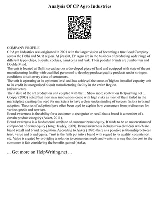 Analysis Of CPAgro Industries
COMPANY PROFILE
CP Agro Industries was originated in 2001 with the larger vision of becoming a true Food Company
across the Delhi and NCR region. At present, CP Agro are in the business of producing wide range of
different types chips, biscuits, cookies, namkeens and rusk. Their popular brands are Jumbo Fun and
Double Mind.
The unit is located at Delhi spread across a developed piece of land and equipped with state of the art
manufacturing facility with qualified personnel to develop produce quality products under stringent
conditions to suit every class of consumers.
The unit is operating at its optimum level and has achieved the status of highest installed capacity unit
to its credit in unorganised biscuit manufacturing facility in the entire Region.
Infrastructure
Their state of the art production unit coupled with the ... Show more content on Helpwriting.net ...
Cooper (2003) noted that most new innovations come with high risks as most of them failed in the
marketplace creating the need for marketers to have a clear understanding of success factors in brand
adoption. Theories of adoption have often been used to explain how consumers form preferences for
various goods and services.
Brand awareness is the ability for a customer to recognize or recall that a brand is a member of a
certain product category (Aaker, 2011).
Brand awareness is a fundamental attribute of customer brand equity. It tends to be an underestimated
component of brand equity (Tong Hawley, 2009). Brand awareness includes two elements which are
brand recall and brand recognition. According to Aaker (1996) there is a positive relationship between
trust, value and brand equity. Trust is the faith put into a brand with regard to its quality, consistency,
etc. Value is created by providing a solution to consumers needs and wants in a way that the cost to the
consumer is fair considering the benefits gained (Aaker,
... Get more on HelpWriting.net ...
 