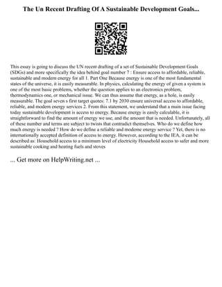 The Un Recent Drafting Of A Sustainable Development Goals...
This essay is going to discuss the UN recent drafting of a set of Sustainable Development Goals
(SDGs) and more specifically the idea behind goal number 7 : Ensure access to affordable, reliable,
sustainable and modern energy for all 1. Part One Because energy is one of the most fundamental
states of the universe, it is easily measurable. In physics, calculating the energy of given a system is
one of the most basic problems, whether the question applies to an electronics problem,
thermodynamics one, or mechanical issue. We can thus assume that energy, as a hole, is easily
measurable. The goal seven s first target quotes: 7.1 by 2030 ensure universal access to affordable,
reliable, and modern energy services 2. From this statement, we understand that a main issue facing
today sustainable development is access to energy. Because energy is easily calculable, it is
straightforward to find the amount of energy we use, and the amount that is needed. Unfortunately, all
of these number and terms are subject to twists that contradict themselves. Who do we define how
much energy is needed ? How do we define a reliable and moderne energy service ? Yet, there is no
internationally accepted definition of access to energy. However, according to the IEA, it can be
described as: Household access to a minimum level of electricity Household access to safer and more
sustainable cooking and heating fuels and stoves
... Get more on HelpWriting.net ...
 