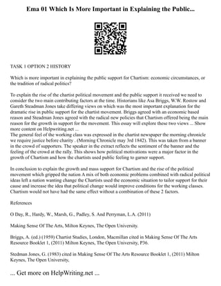 Ema 01 Which Is More Important in Explaining the Public...
TASK 1 OPTION 2 HISTORY
Which is more important in explaining the public support for Chartism: economic circumstances, or
the tradition of radical politics?
To explain the rise of the chartist political movement and the public support it received we need to
consider the two main contributing factors at the time. Historians like Asa Briggs, W.W. Rostow and
Gareth Steadman Jones take differing views on which was the most important explanation for the
dramatic rise in public support for the chartist movement. Briggs agreed with an economic based
reason and Steadman Jones agreed with the radical new policies that Chartism offered being the main
reason for the growth in support for the movement. This essay will explore these two views ... Show
more content on Helpwriting.net ...
The general feel of the working class was expressed in the chartist newspaper the morning chronicle
we require justice before charity . (Morning Chronicle may 3rd 1842). This was taken from a banner
in the crowd of supporters. The speaker in the extract reflects the sentiment of the banner and the
feeling of the crowd at the rally. This shows how political motivations were a major factor in the
growth of Chartism and how the chartists used public feeling to garner support.
In conclusion to explain the growth and mass support for Chartism and the rise of the political
movement which gripped the nation A mix of both economic problems combined with radical political
ideas left a nation wanting change the Chartists used the economic situation to tailor support for their
cause and increase the idea that political change would improve conditions for the working classes.
Chartism would not have had the same effect without a combination of these 2 factors.
References
O Day, R., Hardy, W., Marsh, G., Padley, S. And Perryman, L.A. (2011)
Making Sense Of The Arts, Milton Keynes, The Open University.
Briggs, A. (ed.) (1959) Chartist Studies, London, Macmillan cited in Making Sense Of The Arts
Resource Booklet 1, (2011) Milton Keynes, The Open University, P36.
Stedman Jones, G. (1983) cited in Making Sense Of The Arts Resource Booklet 1, (2011) Milton
Keynes, The Open University,
... Get more on HelpWriting.net ...
 