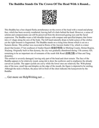 The Buddha Stands On The Crown Of The Head With A Round...
This Buddha has a bun shaped fleshy protuberance on the crown of the head with a round and plump
face, which has been severely weathered, leaving half of a halo behind the head. However, a sense of
solemn and compassionate can still be perceived from the downward gazing eyes and the facial
expression. The Buddha wears a full shoulder kasaya with compact and specified drapery that forms
into a U shape along the axis of the body. The left hand naturally drops to hold a piece of the clothes
yet the right forearm is fragmented. The Buddha stands on a rising lotus throne which is set on a
Sumeru throne. This artifact was excavated at Ruins of the Ancient Andier City, which is a inner
desert that locates 27 km southeast of Andier Ranch (安迪尔牧场) in Minfeng County, Hetian Region,
Xinjiang. Originally built in Han dynasty, the city was gradually abandoned during 11th century AD,
remaining to be an important site of remnants of the south Silk Road (丝绸之路) of Han and Tang
dynasties.
This artifact is severely damaged, leaving only part of the head and chest remain. The face of the
Buddha appears to be relatively round, using ink to draw the eyebrows and to emphasize the already
carved on eyelids. The upper eyelids are curvy while the lower ones are relatively flat. With plump
alae of the nose, small lips and dimples on the edge of the mouth, the figure is depicted to be smiling.
Although the neck is broken, the piece left in front of the chest indicates the kasayaworn by the
Buddha
... Get more on HelpWriting.net ...
 