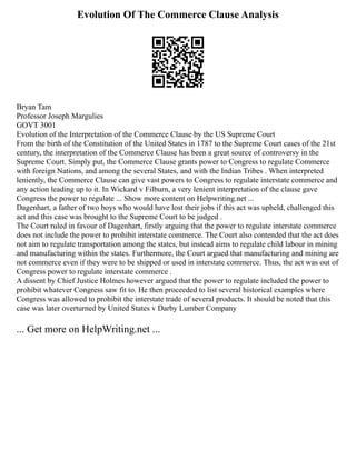 Evolution Of The Commerce Clause Analysis
Bryan Tam
Professor Joseph Margulies
GOVT 3001
Evolution of the Interpretation of the Commerce Clause by the US Supreme Court
From the birth of the Constitution of the United States in 1787 to the Supreme Court cases of the 21st
century, the interpretation of the Commerce Clause has been a great source of controversy in the
Supreme Court. Simply put, the Commerce Clause grants power to Congress to regulate Commerce
with foreign Nations, and among the several States, and with the Indian Tribes . When interpreted
leniently, the Commerce Clause can give vast powers to Congress to regulate interstate commerce and
any action leading up to it. In Wickard v Filburn, a very lenient interpretation of the clause gave
Congress the power to regulate ... Show more content on Helpwriting.net ...
Dagenhart, a father of two boys who would have lost their jobs if this act was upheld, challenged this
act and this case was brought to the Supreme Court to be judged .
The Court ruled in favour of Dagenhart, firstly arguing that the power to regulate interstate commerce
does not include the power to prohibit interstate commerce. The Court also contended that the act does
not aim to regulate transportation among the states, but instead aims to regulate child labour in mining
and manufacturing within the states. Furthermore, the Court argued that manufacturing and mining are
not commerce even if they were to be shipped or used in interstate commerce. Thus, the act was out of
Congress power to regulate interstate commerce .
A dissent by Chief Justice Holmes however argued that the power to regulate included the power to
prohibit whatever Congress saw fit to. He then proceeded to list several historical examples where
Congress was allowed to prohibit the interstate trade of several products. It should be noted that this
case was later overturned by United States v Darby Lumber Company
... Get more on HelpWriting.net ...
 