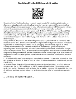Traditional Method Of Genomic Selection
Genomic selection Traditional method of genetic improvement of livestock using information on
phenotypes and pedigrees to predict breeding values has been very successful, however, breeding
values could be predict more accurately by using information on variation in DNA sequence between
animals. Research on marker assisted selection (MAS) is very extensive but has limited
implementation and increases in genetic gain is small (Dekkers, 2004). Goddard and Hayes (2002)
showed that the factors governing the additional gains from MAS are the accuracy of the existing
estimated breeding values (EBV). If at all, the accuracy is high, there will be little gain. However,
where traditional selection is most difficult, e.g. traits displayed only in ... Show more content on
Helpwriting.net ...
Using simulation, they showed that the breeding value could be predicted with an accuracy of 0.85
from marker data alone. The major limitation to the implementation of genomic selection has been the
large number of markers required and the cost of genotyping these markers (Grapes et al. 2004).
Recently both these limitations have been overcome in most livestock species following the
sequencing of the livestock genomes, the subsequent availability of hundreds of thousands of single
nucleotide polymorphisms (SNP). As a result of these developments there are many livestock breeding
companies planning to implement genomic selection in the near future (Grapes et al. 2004). Statistical
analysis to calculate EBV from genome wide DNA markers it is convenient to think of the process in
three steps:
i. Use the markers to deduce the genotype of each animal at each QTL. ii. Estimate the effects of each
QTL genotype on the trait. iii. Sum all the QTL effects for selection candidates to obtain their genomic
EBV (GEBV).
As the markers are unlikely to be evenly spaced, and due to the variable nature of the LD, we could
still not expect that all QTL would have an SNP in complete LD with them. This suggests that we
need denser markers than are currently available. The technology to achieve this is available (Parks et
al. 2007). An additional problem arises if we wish to estimate the effect of each marker across more
than
... Get more on HelpWriting.net ...
 