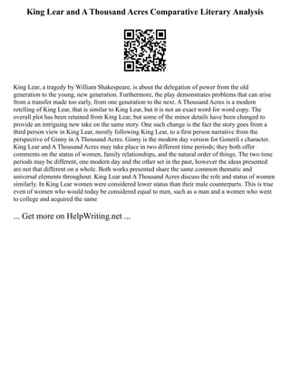 King Lear and A Thousand Acres Comparative Literary Analysis
King Lear, a tragedy by William Shakespeare, is about the delegation of power from the old
generation to the young, new generation. Furthermore, the play demonstrates problems that can arise
from a transfer made too early, from one generation to the next. A Thousand Acres is a modern
retelling of King Lear, that is similar to King Lear, but it is not an exact word for word copy. The
overall plot has been retained from King Lear, but some of the minor details have been changed to
provide an intriguing new take on the same story. One such change is the fact the story goes from a
third person view in King Lear, mostly following King Lear, to a first person narrative from the
perspective of Ginny in A Thousand Acres. Ginny is the modern day version for Goneril s character.
King Lear and A Thousand Acres may take place in two different time periods; they both offer
comments on the status of women, family relationships, and the natural order of things. The two time
periods may be different, one modern day and the other set in the past, however the ideas presented
are not that different on a whole. Both works presented share the same common thematic and
universal elements throughout. King Lear and A Thousand Acres discuss the role and status of women
similarly. In King Lear women were considered lower status than their male counterparts. This is true
even of women who would today be considered equal to men, such as a man and a women who went
to college and acquired the same
... Get more on HelpWriting.net ...
 