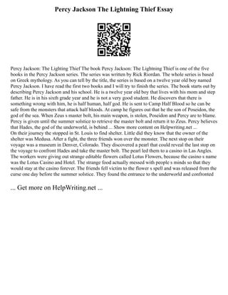 Percy Jackson The Lightning Thief Essay
Percy Jackson: The Lighting Thief The book Percy Jackson: The Lightning Thief is one of the five
books in the Percy Jackson series. The series was written by Rick Riordan. The whole series is based
on Greek mythology. As you can tell by the title, the series is based on a twelve year old boy named
Percy Jackson. I have read the first two books and I will try to finish the series. The book starts out by
describing Percy Jackson and his school. He is a twelve year old boy that lives with his mom and step
father. He is in his sixth grade year and he is not a very good student. He discovers that there is
something wrong with him, he is half human, half god. He is sent to Camp Half Blood so he can be
safe from the monsters that attack half bloods. At camp he figures out that he the son of Poseidon, the
god of the sea. When Zeus s master bolt, his main weapon, is stolen, Poseidon and Percy are to blame.
Percy is given until the summer solstice to retrieve the master bolt and return it to Zeus. Percy believes
that Hades, the god of the underworld, is behind ... Show more content on Helpwriting.net ...
On their journey the stopped in St. Louis to find shelter. Little did they know that the owner of the
shelter was Medusa. After a fight, the three friends won over the monster. The next stop on their
voyage was a museum in Denver, Colorado. They discovered a pearl that could reveal the last stop on
the voyage to confront Hades and take the master bolt. The pearl led them to a casino in Las Angles.
The workers were giving out strange editable flowers called Lotus Flowers, because the casino s name
was the Lotus Casino and Hotel. The strange food actually messed with people s minds so that they
would stay at the casino forever. The friends fell victim to the flower s spell and was released from the
curse one day before the summer solstice. They found the entrance to the underworld and confronted
... Get more on HelpWriting.net ...
 