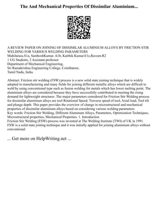 The And Mechanical Properties Of Dissimilar Aluminium...
A REVIEW PAPER ON JOINING OF DISSIMILAR ALUMINIUM ALLOYS BY FRICTION STIR
WELDING FOR VARIOUS WELDING PARAMETERS
Muhilarasu.S1a, SanthoshKumar. A1b, Karthik Kumar.E1c,Raveen.R2
1 UG Students, 2 Assistant professor
Department of Mechanical Engineering,
Sri Ramakrishna Engineering College, Coimbatore,
Tamil Nadu, India.
Abstract: Friction stir welding (FSW) process is a new solid state joining technique that is widely
adopted in manufacturing and many fields for joining different metallic alloys which are difficult to
weld by using conventional type such as fusion welding for metals which has lower melting point. The
aluminium alloys are considered because they have successfully contributed in meeting the rising
demand for lightweight structures .The major parameters considered for Friction Stir Welding process
for dissimilar aluminium alloys are tool Rotational Speed, Traverse speed of tool, Axial load, Tool tilt
and plunge depth. This paper provides the overview of change in microstructural and mechanical
properties of dissimilar aluminium alloys based on considering various welding parameters.
Key words: Friction Stir Welding, Different Aluminum Alloys, Parameters, Optimization Techniques,
Microstructural properties, Mechanical Properties. 1. Introduction
Friction Stir Welding (FSW) process was invented at The Welding Institute (TWI) of UK in 1991.
FSW is a solid state joining technique and it was initially applied for joining aluminium alloys without
conventional
... Get more on HelpWriting.net ...
 