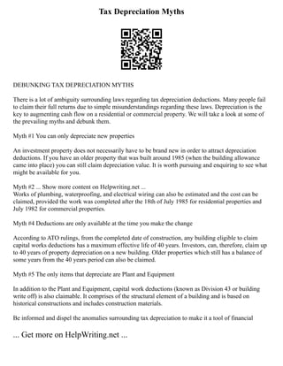 Tax Depreciation Myths
DEBUNKING TAX DEPRECIATION MYTHS
There is a lot of ambiguity surrounding laws regarding tax depreciation deductions. Many people fail
to claim their full returns due to simple misunderstandings regarding these laws. Depreciation is the
key to augmenting cash flow on a residential or commercial property. We will take a look at some of
the prevailing myths and debunk them.
Myth #1 You can only depreciate new properties
An investment property does not necessarily have to be brand new in order to attract depreciation
deductions. If you have an older property that was built around 1985 (when the building allowance
came into place) you can still claim depreciation value. It is worth pursuing and enquiring to see what
might be available for you.
Myth #2 ... Show more content on Helpwriting.net ...
Works of plumbing, waterproofing, and electrical wiring can also be estimated and the cost can be
claimed, provided the work was completed after the 18th of July 1985 for residential properties and
July 1982 for commercial properties.
Myth #4 Deductions are only available at the time you make the change
According to ATO rulings, from the completed date of construction, any building eligible to claim
capital works deductions has a maximum effective life of 40 years. Investors, can, therefore, claim up
to 40 years of property depreciation on a new building. Older properties which still has a balance of
some years from the 40 years period can also be claimed.
Myth #5 The only items that depreciate are Plant and Equipment
In addition to the Plant and Equipment, capital work deductions (known as Division 43 or building
write off) is also claimable. It comprises of the structural element of a building and is based on
historical constructions and includes construction materials.
Be informed and dispel the anomalies surrounding tax depreciation to make it a tool of financial
... Get more on HelpWriting.net ...
 