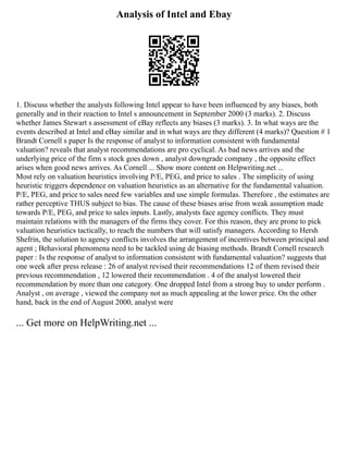 Analysis of Intel and Ebay
1. Discuss whether the analysts following Intel appear to have been influenced by any biases, both
generally and in their reaction to Intel s announcement in September 2000 (3 marks). 2. Discuss
whether James Stewart s assessment of eBay reflects any biases (3 marks). 3. In what ways are the
events described at Intel and eBay similar and in what ways are they different (4 marks)? Question # 1
Brandt Cornell s paper Is the response of analyst to information consistent with fundamental
valuation? reveals that analyst recommendations are pro cyclical. As bad news arrives and the
underlying price of the firm s stock goes down , analyst downgrade company , the opposite effect
arises when good news arrives. As Cornell ... Show more content on Helpwriting.net ...
Most rely on valuation heuristics involving P/E, PEG, and price to sales . The simplicity of using
heuristic triggers dependence on valuation heuristics as an alternative for the fundamental valuation.
P/E, PEG, and price to sales need few variables and use simple formulas. Therefore , the estimates are
rather perceptive THUS subject to bias. The cause of these biases arise from weak assumption made
towards P/E, PEG, and price to sales inputs. Lastly, analysts face agency conflicts. They must
maintain relations with the managers of the firms they cover. For this reason, they are prone to pick
valuation heuristics tactically, to reach the numbers that will satisfy managers. According to Hersh
Shefrin, the solution to agency conflicts involves the arrangement of incentives between principal and
agent ; Behavioral phenomena need to be tackled using de biasing methods. Brandt Cornell research
paper : Is the response of analyst to information consistent with fundamental valuation? suggests that
one week after press release : 26 of analyst revised their recommendations 12 of them revised their
previous recommendation , 12 lowered their recommendation . 4 of the analyst lowered their
recommendation by more than one category. One dropped Intel from a strong buy to under perform .
Analyst , on average , viewed the company not as much appealing at the lower price. On the other
hand, back in the end of August 2000, analyst were
... Get more on HelpWriting.net ...
 