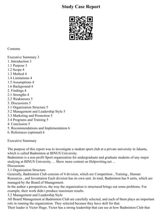 Study Case Report
Contents
Executive Summary 3
1. Introduction 3
1.1 Purpose 3
1.2 Scope 4
1.3 Method 4
1.4 Limitations 4
1.5 Assumptions 4
1.6 Background 4
2. Findings 4
2.1 Strengths 4
2.2 Weaknesses 5
3. Discussions 5
3.1 Organization Structure 5
3.2 Management and Leadership Style 5
3.3 Marketing and Promotion 5
3.4 Programs and Training 5
4. Conclusion 5
5. Recommendations and Implementation 6
6. References (optional) 6
Executive Summary
The purpose of this report was to investigate a student sport club at a private university in Jakarta,
which is called Badminton at BINUS University.
Badminton is a non profit Sport organization for undergraduate and graduate students of any major
studying at BINUS University. ... Show more content on Helpwriting.net ...
Discussions
3.1 Organization Structure
Generally, Badminton Club consists of 4 division, which are Competition , Training , Human
Resources , and Inventation Each division has its own unit. In total, Badminton has 8 units, which are
managed by the Board of Management.
In the author s perspectives, the way the organization is structured brings out some problems. For
example, their work didn t produce maximum results.
3.2 Management and Leadership Style
All Board Management at Badminton Club are carefully selected, and each of them plays an important
role in running the organization. They selected because they have skill for that.
Their leader is Victor Hugo. Victor has a strong leadership that can see at how Badminton Club that
 