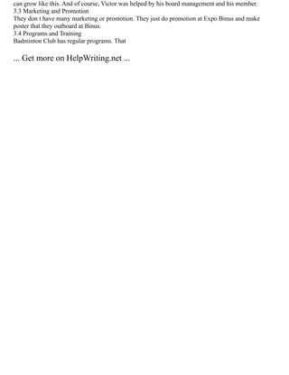 can grow like this. And of course, Victor was helped by his board management and his member.
3.3 Marketing and Promotion
They don t have many marketing or promotion. They just do promotion at Expo Binus and make
poster that they outboard at Binus.
3.4 Programs and Training
Badminton Club has regular programs. That
... Get more on HelpWriting.net ...
 