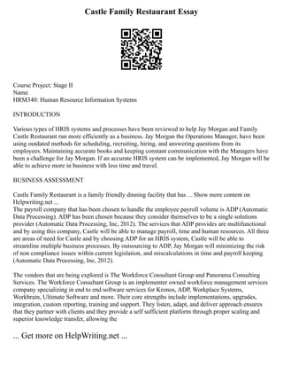 Castle Family Restaurant Essay
Course Project: Stage II
Name
HRM340: Human Resource Information Systems
INTRODUCTION
Various types of HRIS systems and processes have been reviewed to help Jay Morgan and Family
Castle Restaurant run more efficiently as a business. Jay Morgan the Operations Manager, have been
using outdated methods for scheduling, recruiting, hiring, and answering questions from its
employees. Maintaining accurate books and keeping constant communication with the Managers have
been a challenge for Jay Morgan. If an accurate HRIS system can be implemented, Jay Morgan will be
able to achieve more in business with less time and travel.
BUSINESS ASSESSMENT
Castle Family Restaurant is a family friendly dinning facility that has ... Show more content on
Helpwriting.net ...
The payroll company that has been chosen to handle the employee payroll volume is ADP (Automatic
Data Processing). ADP has been chosen because they consider themselves to be a single solutions
provider (Automatic Data Processing, Inc, 2012). The services that ADP provides are multifunctional
and by using this company, Castle will be able to manage payroll, time and human resources. All three
are areas of need for Castle and by choosing ADP for an HRIS system, Castle will be able to
streamline multiple business processes. By outsourcing to ADP, Jay Morgan will minimizing the risk
of non compliance issues within current legislation, and miscalculations in time and payroll keeping
(Automatic Data Processing, Inc, 2012).
The vendors that are being explored is The Workforce Consultant Group and Panorama Consulting
Services. The Workforce Consultant Group is an implementer owned workforce management services
company specializing in end to end software services for Kronos, ADP, Workplace Systems,
Workbrain, Ultimate Software and more. Their core strengths include implementations, upgrades,
integration, custom reporting, training and support. They listen, adapt, and deliver approach ensures
that they partner with clients and they provide a self sufficient platform through proper scaling and
superior knowledge transfer, allowing the
... Get more on HelpWriting.net ...
 