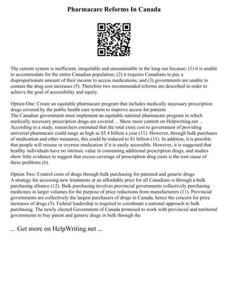 Pharmacare Reforms In Canada
The current system is inefficient, inequitable and unsustainable in the long run because: (1) it is unable
to accommodate for the entire Canadian population; (2) it requires Canadians to pay a
disproportionate amount of their income to access medications; and (3) governments are unable to
contain the drug cost increases (5). Therefore two recommended reforms are described in order to
achieve the goal of accessibility and equity.
Option One: Create an equitable pharmacare program that includes medically necessary prescription
drugs covered by the public health care system to improve access for patients
The Canadian government must implement an equitable national pharmacare program in which
medically necessary prescription drugs are covered ... Show more content on Helpwriting.net ...
According to a study, researchers estimated that the total extra cost to government of providing
universal pharmacare could range as high as $5.4 billion a year (11). However, through bulk purchases
of medication and other measures, this could be reduced to $1 billion (11). In addition, it is possible
that people will misuse or overuse medication if it is easily accessible. However, it is suggested that
healthy individuals have no intrinsic value in consuming additional prescription drugs, and studies
show little evidence to suggest that excess coverage of prescription drug costs is the root cause of
these problems (6).
Option Two: Control costs of drugs through bulk purchasing for patented and generic drugs
A strategy for accessing new treatments at an affordable price for all Canadians is through a bulk
purchasing alliance (12). Bulk purchasing involves provincial governments collectively purchasing
medicines in larger volumes for the purpose of price reductions from manufacturers (11). Provincial
governments are collectively the largest purchasers of drugs in Canada, hence the concern for price
increases of drugs (5). Federal leadership is required to coordinate a national approach to bulk
purchasing. The newly elected Government of Canada promised to work with provincial and territorial
governments to buy patent and generic drugs in bulk through the
... Get more on HelpWriting.net ...
 