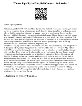 Woman Equality In Film, Roll Cameras, And Action !
Woman Equality in Film
Roll cameras, and ACTION! We should see the roles that deal with politics and our managers normal,
and not an exception. Along with actresses, female directors face a strong bias in landing any major
roles in the film production. Like many advocates, I hope to be an influential director one day,
therefore I will fight for equality but not separation in Hollywood. The gap between men and woman
have always been around, and it is also implied to the very thing we all love, film. I have come find
that it all has to deal with stereotypes, on and off screen. A woman s role in the early years of film was
such of script supervisors, and as little as producers. They re greater impact were in makeup,
wardrobe, and set ... Show more content on Helpwriting.net ...
Since I was a kid, my aunt would take me to see at least three movies in one day. How they produced
it, the special effect , and most importantly the story behind the film. Who wrote it? Why did they
write it? What were they thinking, the situation they were in when they wrote it? Like Paul Shrader,
who wrote Taxi Driver in just one day, because he was in a bad place at the time. Rumors around
Hollywood says that he even placed a gun next to him for motivation. So does this make me a I
feminist? Feminism has become a popular social movement in film as we speak. Strong leads as
Kathryn Begalow who directed Hurt Locker, and Ava DuVernay who recently directed the movie
Selma, have impacted this idea that woman cannot direct narratives that would normally be directed
by men. Though, it may also lead to the audience appeal. You unconsciously will watch a movie
directed by a male rather than female and it has to do with these stereotypes that we have created. To
shift the focus from separation, we can simply give the roles of man to a woman without being
hesitant of the delivery. Our generation today allows us to benefit from both sides, and we should be
able to apply this in everything that we
... Get more on HelpWriting.net ...
 