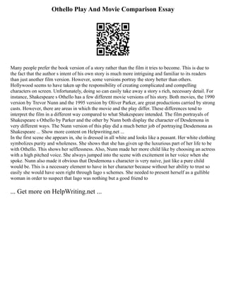 Othello Play And Movie Comparison Essay
Many people prefer the book version of a story rather than the film it tries to become. This is due to
the fact that the author s intent of his own story is much more intriguing and familiar to its readers
than just another film version. However, some versions portray the story better than others.
Hollywood seems to have taken up the responsibility of creating complicated and compelling
characters on screen. Unfortunately, doing so can easily take away a story s rich, necessary detail. For
instance, Shakespeare s Othello has a few different movie versions of his story. Both movies, the 1990
version by Trevor Nunn and the 1995 version by Oliver Parker, are great productions carried by strong
casts. However, there are areas in which the movie and the play differ. These differences tend to
interpret the film in a different way compared to what Shakespeare intended. The film portrayals of
Shakespeare s Othello by Parker and the other by Nunn both display the character of Desdemona in
very different ways. The Nunn version of this play did a much better job of portraying Desdemona as
Shakespeare ... Show more content on Helpwriting.net ...
In the first scene she appears in, she is dressed in all white and looks like a peasant. Her white clothing
symbolizes purity and wholeness. She shows that she has given up the luxurious part of her life to be
with Othello. This shows her selflessness. Also, Nunn made her more child like by choosing an actress
with a high pitched voice. She always jumped into the scene with excitement in her voice when she
spoke. Nunn also made it obvious that Desdemona s character is very naive, just like a pure child
would be. This is a necessary element to have in her character because without her ability to trust so
easily she would have seen right through Iago s schemes. She needed to present herself as a gullible
woman in order to suspect that Iago was nothing but a good friend to
... Get more on HelpWriting.net ...
 
