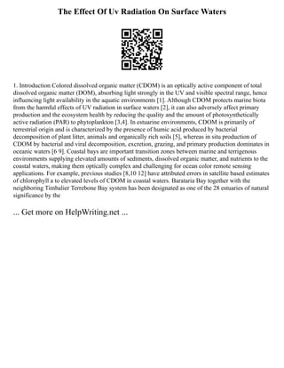 The Effect Of Uv Radiation On Surface Waters
1. Introduction Colored dissolved organic matter (CDOM) is an optically active component of total
dissolved organic matter (DOM), absorbing light strongly in the UV and visible spectral range, hence
influencing light availability in the aquatic environments [1]. Although CDOM protects marine biota
from the harmful effects of UV radiation in surface waters [2], it can also adversely affect primary
production and the ecosystem health by reducing the quality and the amount of photosynthetically
active radiation (PAR) to phytoplankton [3,4]. In estuarine environments, CDOM is primarily of
terrestrial origin and is characterized by the presence of humic acid produced by bacterial
decomposition of plant litter, animals and organically rich soils [5], whereas in situ production of
CDOM by bacterial and viral decomposition, excretion, grazing, and primary production dominates in
oceanic waters [6 9]. Coastal bays are important transition zones between marine and terrigenous
environments supplying elevated amounts of sediments, dissolved organic matter, and nutrients to the
coastal waters, making them optically complex and challenging for ocean color remote sensing
applications. For example, previous studies [8,10 12] have attributed errors in satellite based estimates
of chlorophyll a to elevated levels of CDOM in coastal waters. Barataria Bay together with the
neighboring Timbalier Terrebone Bay system has been designated as one of the 28 estuaries of natural
significance by the
... Get more on HelpWriting.net ...
 