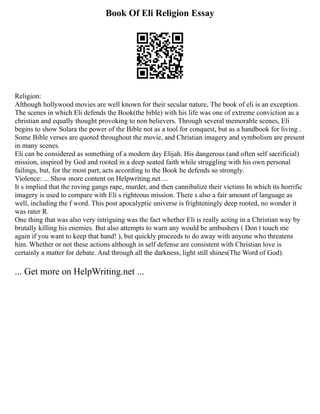 Book Of Eli Religion Essay
Religion:
Although hollywood movies are well known for their secular nature, The book of eli is an exception.
The scenes in which Eli defends the Book(the bible) with his life was one of extreme conviction as a
christian and equally thought provoking to non believers. Through several memorable scenes, Eli
begins to show Solara the power of the Bible not as a tool for conquest, but as a handbook for living .
Some Bible verses are quoted throughout the movie, and Christian imagery and symbolism are present
in many scenes.
Eli can be considered as something of a modern day Elijah. His dangerous (and often self sacrificial)
mission, inspired by God and rooted in a deep seated faith while struggling with his own personal
failings, but, for the most part, acts according to the Book he defends so strongly.
Violence: ... Show more content on Helpwriting.net ...
It s implied that the roving gangs rape, murder, and then cannibalize their victims In which its horrific
imagery is used to compare with Eli s righteous mission. There s also a fair amount of language as
well, including the f word. This post apocalyptic universe is frighteningly deep rooted, no wonder it
was rater R.
One thing that was also very intriguing was the fact whether Eli is really acting in a Christian way by
brutally killing his enemies. But also attempts to warn any would be ambushers ( Don t touch me
again if you want to keep that hand! ), but quickly proceeds to do away with anyone who threatens
him. Whether or not these actions although in self defense are consistent with Christian love is
certainly a matter for debate. And through all the darkness, light still shines(The Word of God).
... Get more on HelpWriting.net ...
 