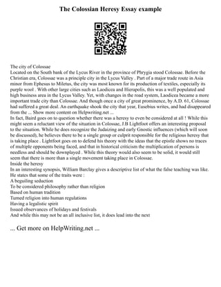 The Colossian Heresy Essay example
The city of Colossae
Located on the South bank of the Lycus River in the province of Phrygia stood Colossae. Before the
Christian era, Colossae was a principle city in the Lycus Valley . Part of a major trade route in Asia
minor from Ephesus to Miletus, the city was most known for its production of textiles, especially its
purple wool . With other large cities such as Laodicea and Hierapolis, this was a well populated and
high business area in the Lycus Valley. Yet, with changes in the road system, Laodicea became a more
important trade city than Colossae. And though once a city of great prominence, by A.D. 61, Colossae
had suffered a great deal. An earthquake shook the city that year, Eusebius writes, and had disappeared
from the ... Show more content on Helpwriting.net ...
In fact, Baird goes on to question whether there was a heresy to even be considered at all ! While this
might seem a reluctant view of the situation in Colossae, J.B Lightfoot offers an interesting proposal
to the situation. While he does recognize the Judaizing and early Gnostic influences (which will soon
be discussed), he believes there to be a single group or culprit responsible for the religious heresy that
is taking place . Lightfoot goes on to defend his theory with the ideas that the epistle shows no traces
of multiple opponents being faced, and that in historical criticism the multiplication of persons is
needless and should be downplayed . While this theory would also seem to be solid, it would still
seem that there is more than a single movement taking place in Colossae.
Inside the heresy
In an interesting synopsis, William Barclay gives a descriptive list of what the false teaching was like.
He states that some of the traits were :
A beguiling seduction
To be considered philosophy rather than religion
Based on human tradition
Turned religion into human regulations
Having a legalistic spirit
Issued observances of holidays and festivals
And while this may not be an all inclusive list, it does lead into the next
... Get more on HelpWriting.net ...
 