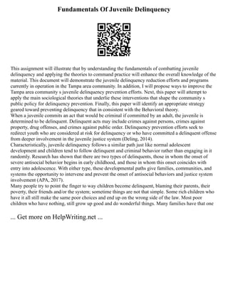Fundamentals Of Juvenile Delinquency
This assignment will illustrate that by understanding the fundamentals of combatting juvenile
delinquency and applying the theories to command practice will enhance the overall knowledge of the
material. This document will demonstrate the juvenile delinquency reduction efforts and programs
currently in operation in the Tampa area community. In addition, I will propose ways to improve the
Tampa area community s juvenile delinquency prevention efforts. Next, this paper will attempt to
apply the main sociological theories that underlie these interventions that shape the community s
public policy for delinquency prevention. Finally, this paper will identify an appropriate strategy
geared toward preventing delinquency that in consistent with the Behavioral theory.
When a juvenile commits an act that would be criminal if committed by an adult, the juvenile is
determined to be delinquent. Delinquent acts may include crimes against persons, crimes against
property, drug offenses, and crimes against public order. Delinquency prevention efforts seek to
redirect youth who are considered at risk for delinquency or who have committed a delinquent offense
from deeper involvement in the juvenile justice system (Deling, 2014).
Characteristically, juvenile delinquency follows a similar path just like normal adolescent
development and children tend to follow delinquent and criminal behavior rather than engaging in it
randomly. Research has shown that there are two types of delinquents, those in whom the onset of
severe antisocial behavior begins in early childhood, and those in whom this onset coincides with
entry into adolescence. With either type, these developmental paths give families, communities, and
systems the opportunity to intervene and prevent the onset of antisocial behaviors and justice system
involvement (APA, 2017).
Many people try to point the finger to way children become delinquent, blaming their parents, their
poverty, their friends and/or the system; sometime things are not that simple. Some rich children who
have it all still make the same poor choices and end up on the wrong side of the law. Most poor
children who have nothing, still grow up good and do wonderful things. Many families have that one
... Get more on HelpWriting.net ...
 