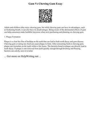 Gum Vs Chewing Gum Essay
Adults and children alike enjoy chewing gum, but while chewing gum can have its advantages, such
as freshening breath, it can also have its disadvantages. Being aware of the detrimental effects of gum
can help consumers make healthful decisions when next purchasing and planning on chewing gum.
1. Plaque Formation
Plaque is a clear bio film of buildup on the teeth that can lead to both tooth decay and gum disease.
Chewing gum or eating any food can cause plaque to form. After consuming food or chewing gum,
plaque can formulate on the teeth within a few hours. The bacteria found in plaque can directly lead to
tooth decay. If plaque is not removed from teeth quickly enough through brushing and flossing,
bacteria can calcify, turn in to tartar
... Get more on HelpWriting.net ...
 