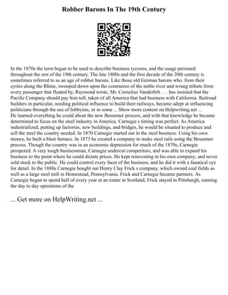 Robber Barons In The 19th Century
In the 1870s the term began to be used to describe business tycoons, and the usage persisted
throughout the rest of the 19th century. The late 1800s and the first decade of the 20th century is
sometimes referred to as an age of robber barons. Like those old German barons who, from their
eyries along the Rhine, swooped down upon the commerce of the noble river and wrung tribute from
every passenger that floated by, Raymond wrote, Mr. Cornelius Vanderbilt . . . has insisted that the
Pacific Company should pay him toll, taken of all America that had business with California. Railroad
builders in particular, needing political influence to build their railways, became adept at influencing
politicians through the use of lobbyists, or in some ... Show more content on Helpwriting.net ...
He learned everything he could about the new Bessemer process, and with that knowledge he became
determined to focus on the steel industry in America. Carnegie s timing was perfect. As America
industrialized, putting up factories, new buildings, and bridges, he would be situated to produce and
sell the steel the country needed. In 1870 Carnegie started out in the steel business. Using his own
money, he built a blast furnace. In 1873 he created a company to make steel rails using the Bessemer
process. Though the country was in an economic depression for much of the 1870s, Carnegie
prospered. A very tough businessman, Carnegie undercut competitors, and was able to expand his
business to the point where he could dictate prices. He kept reinvesting in his own company, and never
sold stock to the public. He could control every facet of the business, and he did it with a fanatical eye
for detail. In the 1880s Carnegie bought out Henry Clay Frick s company, which owned coal fields as
well as a large steel mill in Homestead, Pennsylvania. Frick and Carnegie became partners. As
Carnegie began to spend half of every year at an estate in Scotland, Frick stayed in Pittsburgh, running
the day to day operations of the
... Get more on HelpWriting.net ...
 