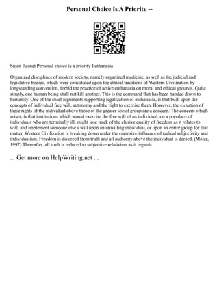 Personal Choice Is A Priority --
Sujan Basnet Personal choice is a priority Euthanasia
Organized disciplines of modern society, namely organized medicine, as well as the judicial and
legislative bodies, which were constituted upon the ethical traditions of Western Civilization by
longstanding convention, forbid the practice of active euthanasia on moral and ethical grounds. Quite
simply, one human being shall not kill another. This is the command that has been handed down to
humanity. One of the chief arguments supporting legalization of euthanasia, is that built upon the
concepts of individual free will, autonomy and the right to exercise them. However, the elevation of
these rights of the individual above those of the greater social group are a concern. The concern which
arises, is that institutions which would exercise the free will of an individual, on a populace of
individuals who are terminally ill, might lose track of the elusive quality of freedom as it relates to
will, and implement someone else s will upon an unwilling individual, or upon an entire group for that
matter. Western Civilization is breaking down under the corrosive influence of radical subjectivity and
individualism. Freedom is divorced from truth and all authority above the individual is denied. (Moler,
1997) Thereafter, all truth is reduced to subjective relativism as it regards
... Get more on HelpWriting.net ...
 