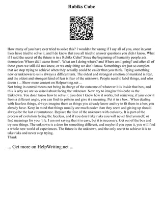 Rubiks Cube
How many of you have ever tried to solve this? I wouldn t be wrong if I say all of you, once in your
lives have tried to solve it, and I do know that you all tried to answer questions you didn t know. What
if I said the secret of the future is in a Rubiks Cube? Since the beginning of humanity people ask
themselves Where did I came from? , What am I doing where? and Where am I going? and after all of
these years we still did not know, or we only thing we don`t know. Somethings are just so complex
that we stop trying to achieve when they actually could be easier than you think. Trying something
new or unknown to us is always a difficult task. The oldest and strongest emotion of mankind is fear,
and the oldest and strongest kind of fear is fear of the unknown. People need to label things, and who
doesn t ... Show more content on Helpwriting.net ...
Not being in control means not being in charge of the outcome of whatever it is inside that box, and
this is why we are so scared about facing the unknown. Now, try to imagine this cube as the
Unknown. You don t know how to solve it, you don`t know how it works, but someway, if you view it
from a different angle, you can find its pattern and give it a meaning. Put it in a box . When dealing
with faceless things, always imagine them as things you already know and try to fit them in a box you
already have. Keep in mind that things usually are much easier than they seem and giving up should
always be the last circumstance. Replace the fear of the unknown with curiosity. It is part of the
process of evolution facing the faceless, and if you don t take risks you will never find yourself, or
find meanings for your life. I am not saying that it is easy, but it is necessary. Get out of the box and
try new things. The unknown is a door for something different, and maybe if you open it, you will find
a whole new world of experiences. The future is the unknown, and the only secret to achieve it is to
take risks and never stop trying.
Thank
... Get more on HelpWriting.net ...
 