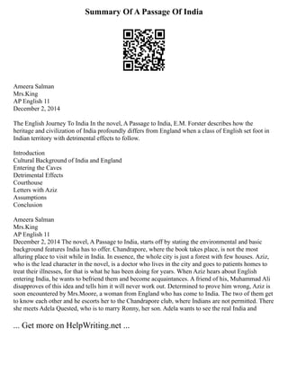 Summary Of A Passage Of India
Ameera Salman
Mrs.King
AP English 11
December 2, 2014
The English Journey To India In the novel, A Passage to India, E.M. Forster describes how the
heritage and civilization of India profoundly differs from England when a class of English set foot in
Indian territory with detrimental effects to follow.
Introduction
Cultural Background of India and England
Entering the Caves
Detrimental Effects
Courthouse
Letters with Aziz
Assumptions
Conclusion
Ameera Salman
Mrs.King
AP English 11
December 2, 2014 The novel, A Passage to India, starts off by stating the environmental and basic
background features India has to offer. Chandrapore, where the book takes place, is not the most
alluring place to visit while in India. In essence, the whole city is just a forest with few houses. Aziz,
who is the lead character in the novel, is a doctor who lives in the city and goes to patients homes to
treat their illnesses, for that is what he has been doing for years. When Aziz hears about English
entering India, he wants to befriend them and become acquaintances. A friend of his, Muhammad Ali
disapproves of this idea and tells him it will never work out. Determined to prove him wrong, Aziz is
soon encountered by Mrs.Moore, a woman from England who has come to India. The two of them get
to know each other and he escorts her to the Chandrapore club, where Indians are not permitted. There
she meets Adela Quested, who is to marry Ronny, her son. Adela wants to see the real India and
... Get more on HelpWriting.net ...
 